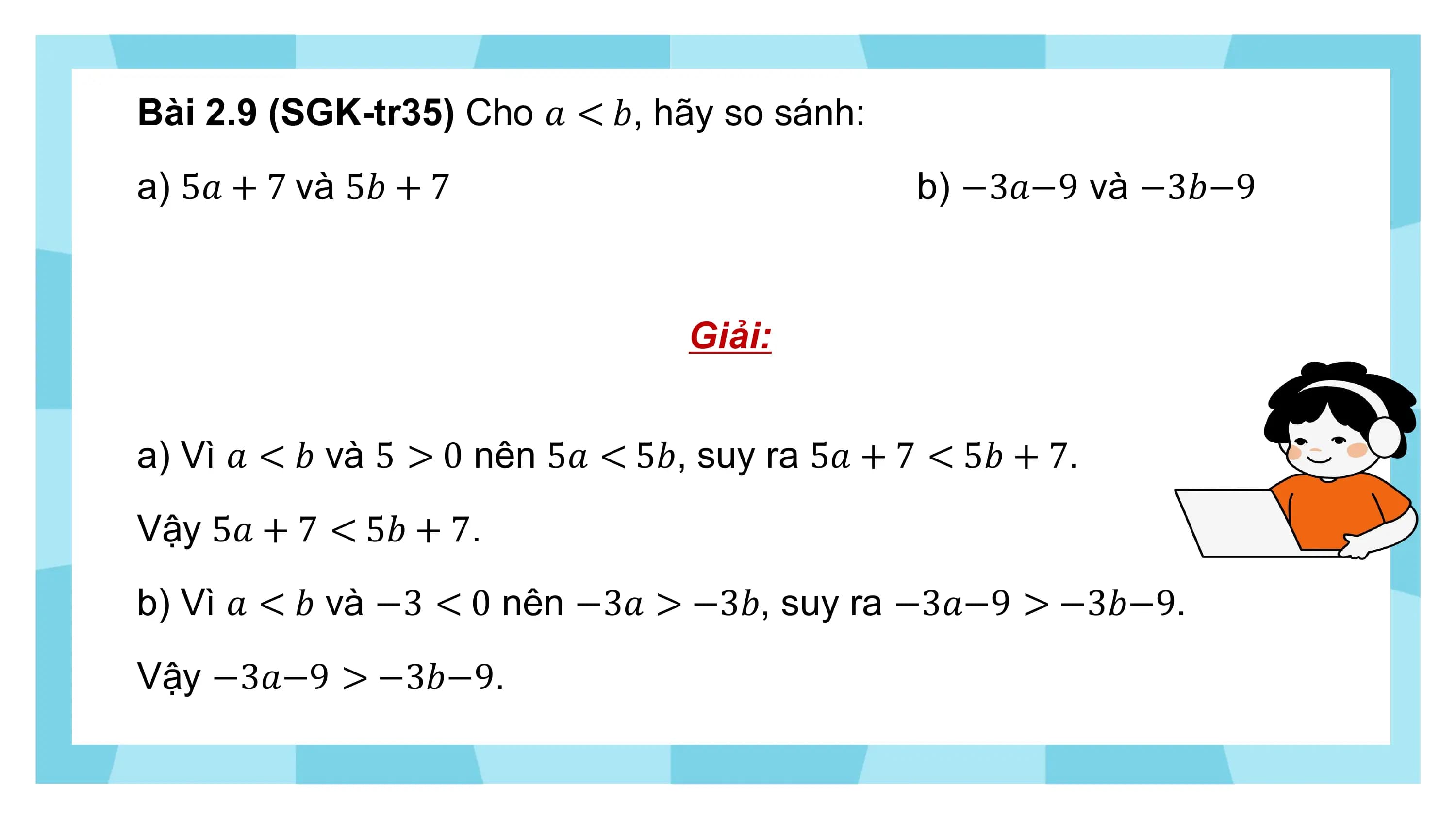 Bài 2.9 (SGK-tr35) Cho ? < ?, hãy so sánh:
a) 5? + 7 và 5? + 7 b) −3?−9 và −3?−9

 Giải:

a) Vì ? < ? và 5 > 0 nên 5? < 5?, suy ra 5? + 7 < 5? + 7.
Vậy 5? + 7 < 5? + 7.
b) Vì ? < ? và −3 < 0 nên −3? > −3?, suy ra −3?−9 > −3?−9.
Vậy −3?−9 > −3?−9.