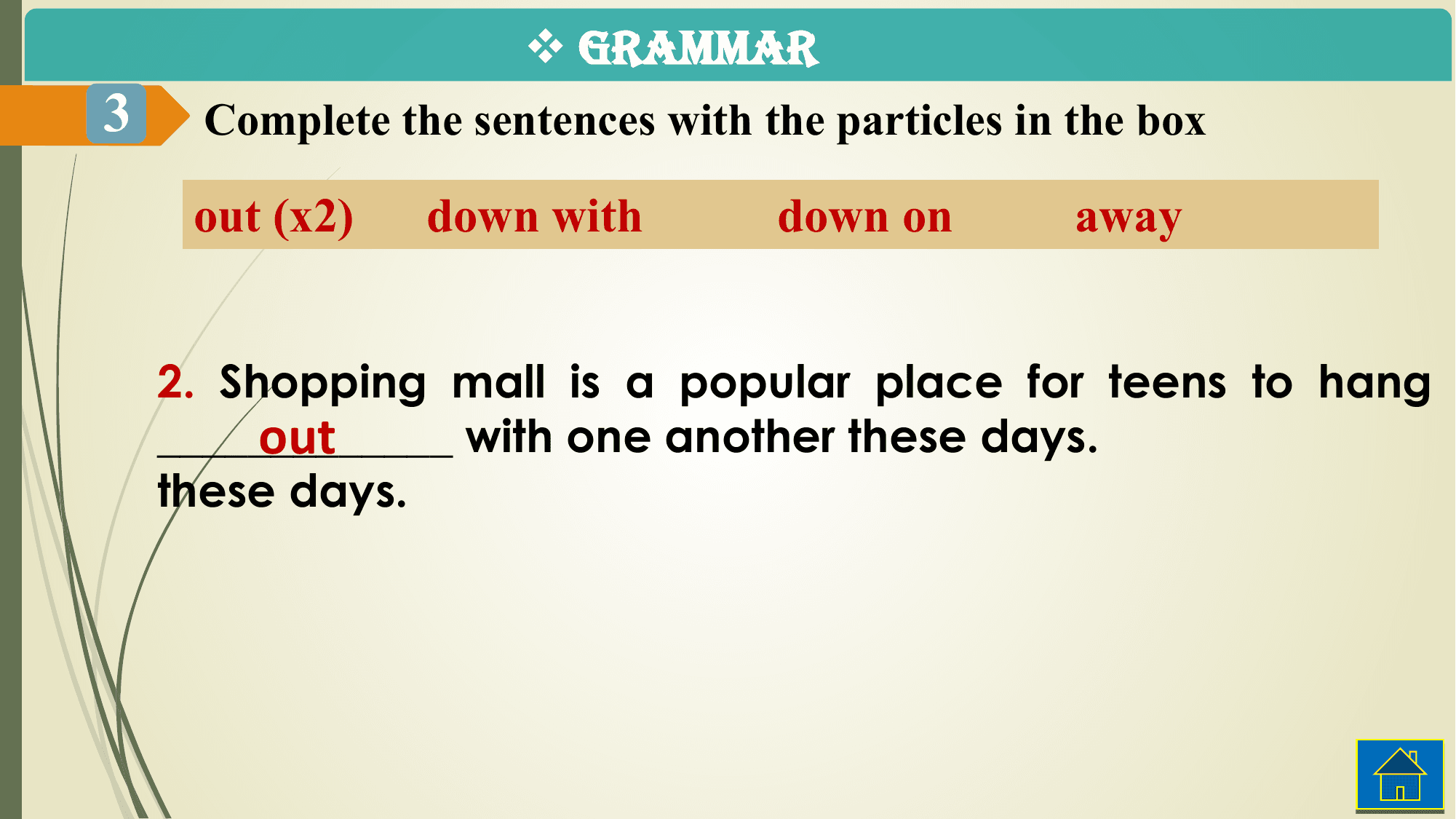 v GRAMMAR
3 Complete the sentences with the particles in the box

 out (x2) down with down on away

 2. Shopping mall is a popular place for teens to hang
 out
 _____________ with one another these days.
 these days.