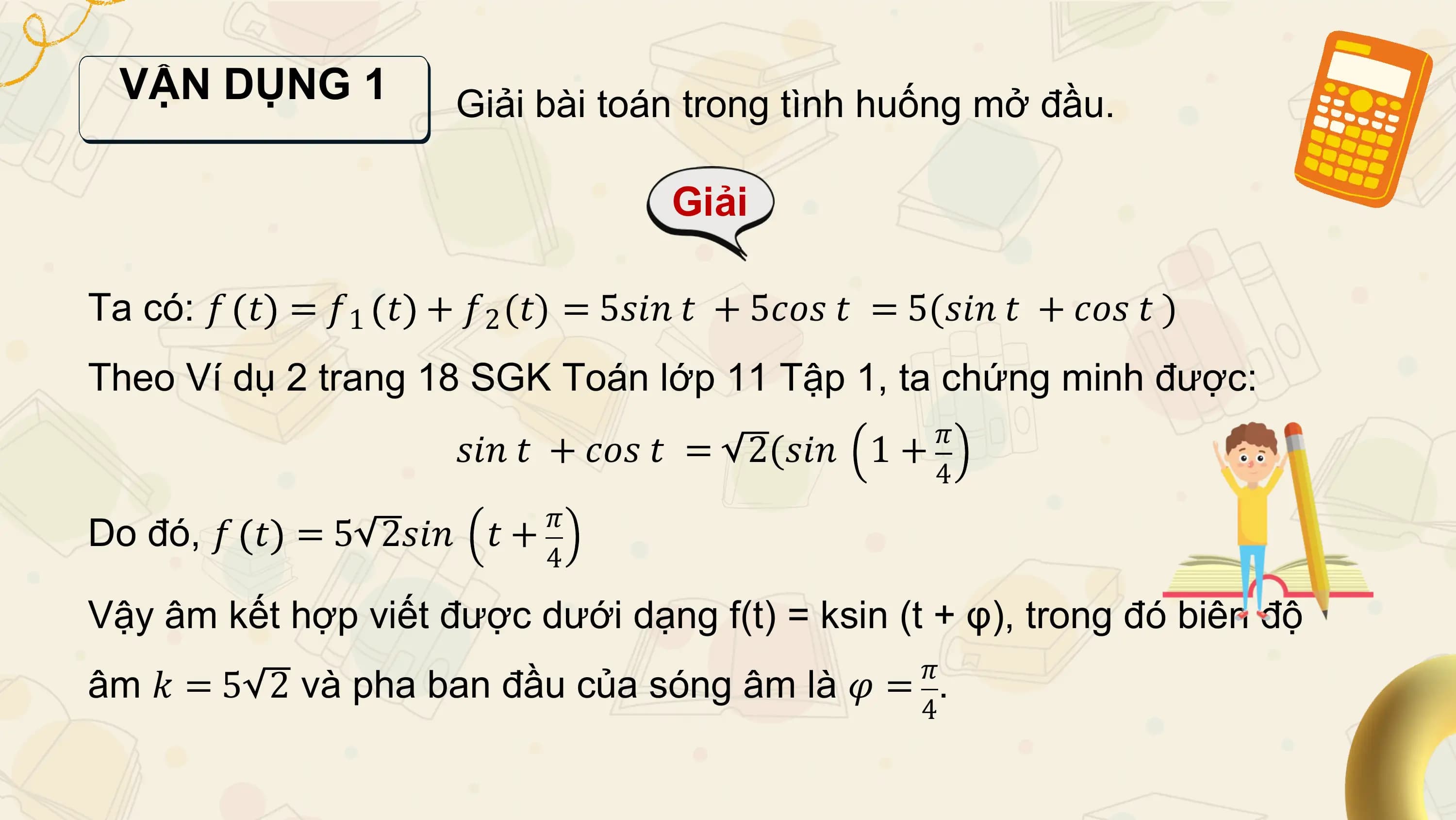 VẬN DỤNG 1 Giải bài toán trong tình huống mở đầu.

 Giải

Ta có: 𝑓 𝑡 = 𝑓1 𝑡 + 𝑓2 (𝑡) = 5𝑠𝑖𝑛 𝑡 + 5𝑐𝑜𝑠 𝑡 = 5(𝑠𝑖𝑛 𝑡 + 𝑐𝑜𝑠 𝑡 )
Theo Ví dụ 2 trang 18 SGK Toán lớp 11 Tập 1, ta chứng minh được:
 𝜋
 𝑠𝑖𝑛 𝑡 + 𝑐𝑜𝑠 𝑡 = 2(𝑠𝑖𝑛 1+
 4
 𝜋
Do đó, 𝑓 𝑡 = 5 2𝑠𝑖𝑛 𝑡+
 4

Vậy âm kết hợp viết được dưới dạng f(t) = ksin (t + φ), trong đó biên độ
 𝜋
âm 𝑘 = 5 2 và pha ban đầu của sóng âm là 𝜑 = .
 4
