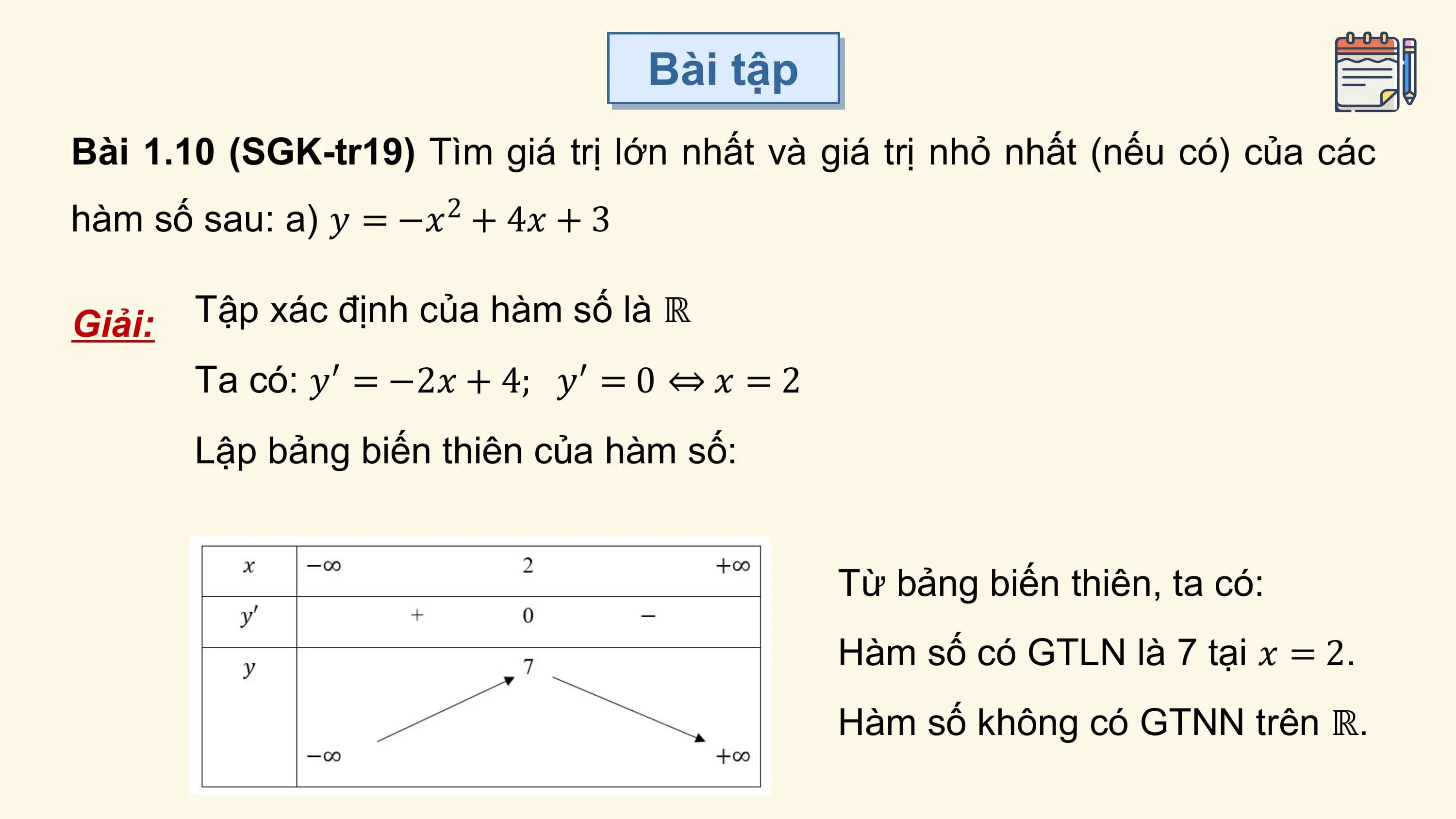 Bài tập
Bài 1.10 (SGK-tr19) Tìm giá trị lớn nhất và giá trị nhỏ nhất (nếu có) của các
hàm số sau: a) 𝑦 = −𝑥 + 4𝑥 + 3
 2

Giải: Tập xác định của hàm số là ℝ
 Ta có: 𝑦′ = −2𝑥 + 4; 𝑦′ = 0 ⇔ 𝑥 = 2
 Lập bảng biến thiên của hàm số:

 Từ bảng biến thiên, ta có:
 Hàm số có GTLN là 7 tại 𝑥 = 2.
 Hàm số không có GTNN trên ℝ.