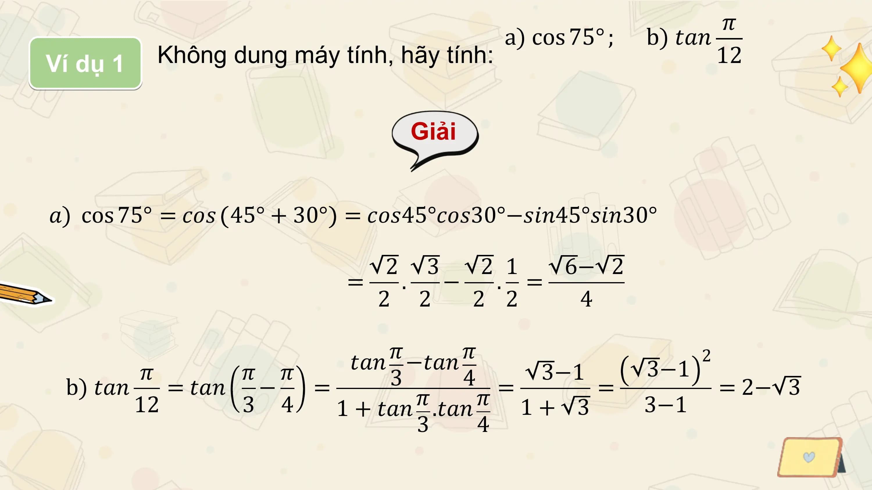 𝜋
 a) cos 75° ; b) 𝑡𝑎𝑛
Ví dụ 1 Không dung máy tính, hãy tính: 12

 Giải

𝑎) cos 75° = 𝑐𝑜𝑠 45° + 30° = 𝑐𝑜𝑠45°𝑐𝑜𝑠30°−𝑠𝑖𝑛45°𝑠𝑖𝑛30°

 2 3 2 1 6− 2
 = . − . =
 2 2 2 2 4

 𝑡𝑎𝑛 𝜋 −𝑡𝑎𝑛 𝜋 2
 𝜋 𝜋 𝜋 3 4 3−1 3−1
 b) 𝑡𝑎𝑛 = 𝑡𝑎𝑛 − = 𝜋 𝜋 = = = 2− 3
 12 3 4 1 + 𝑡𝑎𝑛 .𝑡𝑎𝑛 1+ 3 3−1
 3 4