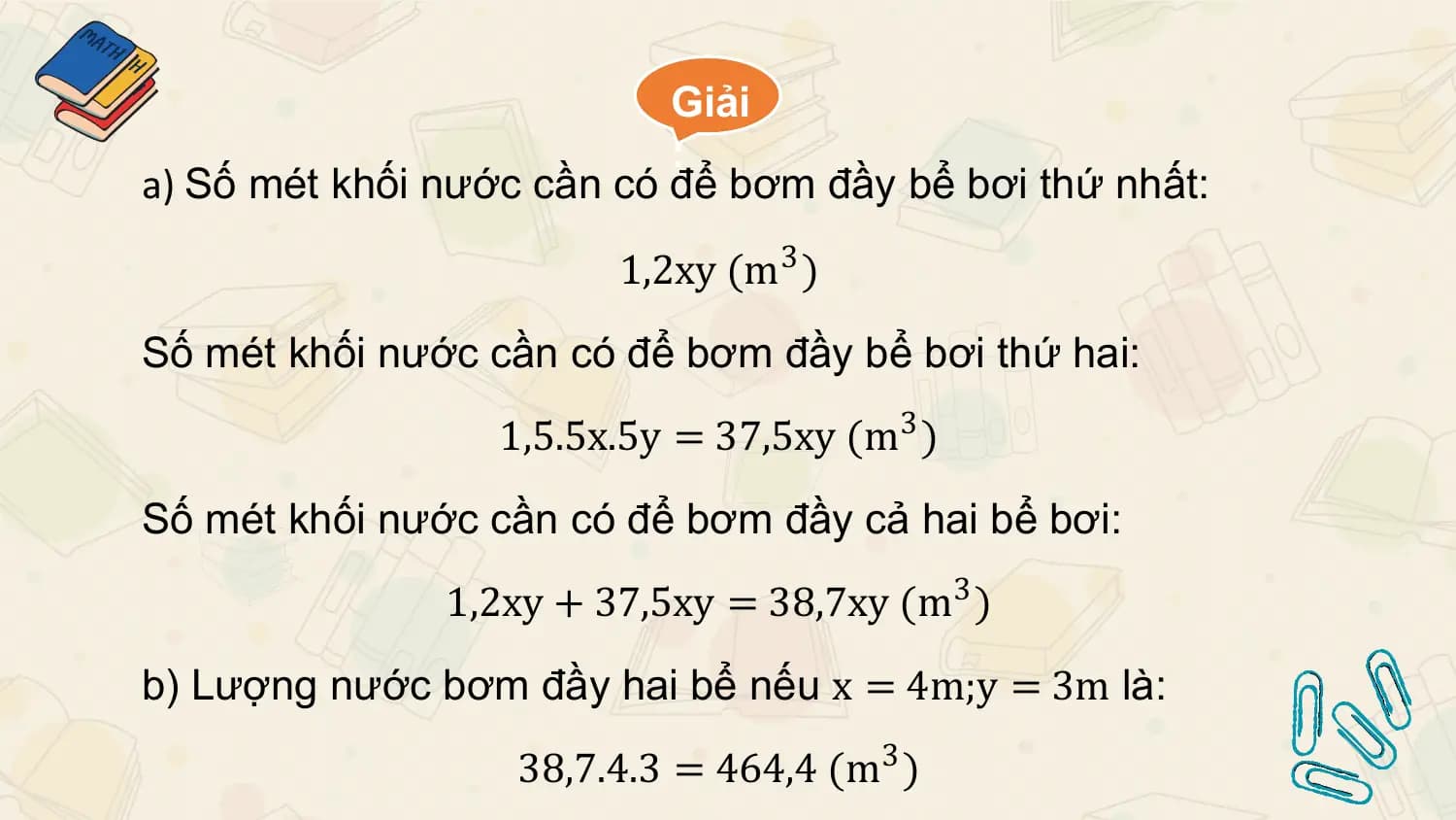 Giải
 :
a) Số mét khối nước cần có để bơm đầy bể bơi thứ nhất:

 1,2xy (m3 )
Số mét khối nước cần có để bơm đầy bể bơi thứ hai:
 1,5.5x.5y = 37,5xy (m 3 )
Số mét khối nước cần có để bơm đầy cả hai bể bơi:
 1,2xy + 37,5xy = 38,7xy (m 3 )
b) Lượng nước bơm đầy hai bể nếu x = 4m;y = 3m là:
 38,7.4.3 = 464,4 (m3 )