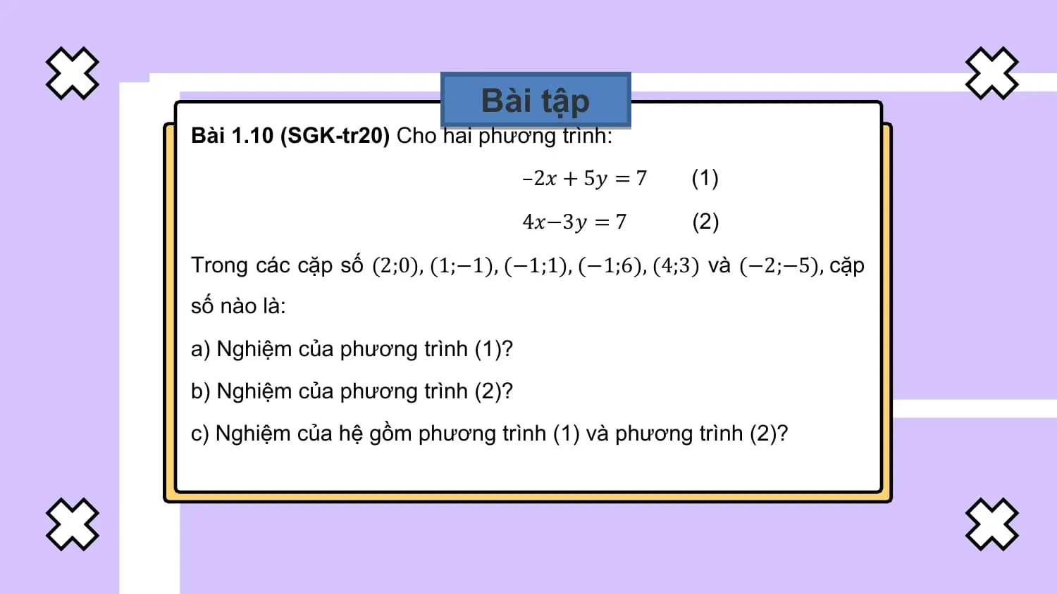 Bài tập
Bài 1.10 (SGK-tr20) Cho hai phương trình:
 –2𝑥 + 5𝑦 = 7 (1)
 4𝑥−3𝑦 = 7 (2)
Trong các cặp số (2;0), (1;−1), (−1;1), (−1;6), (4;3) và (−2;−5), cặp
số nào là:
a) Nghiệm của phương trình (1)?
b) Nghiệm của phương trình (2)?
c) Nghiệm của hệ gồm phương trình (1) và phương trình (2)?