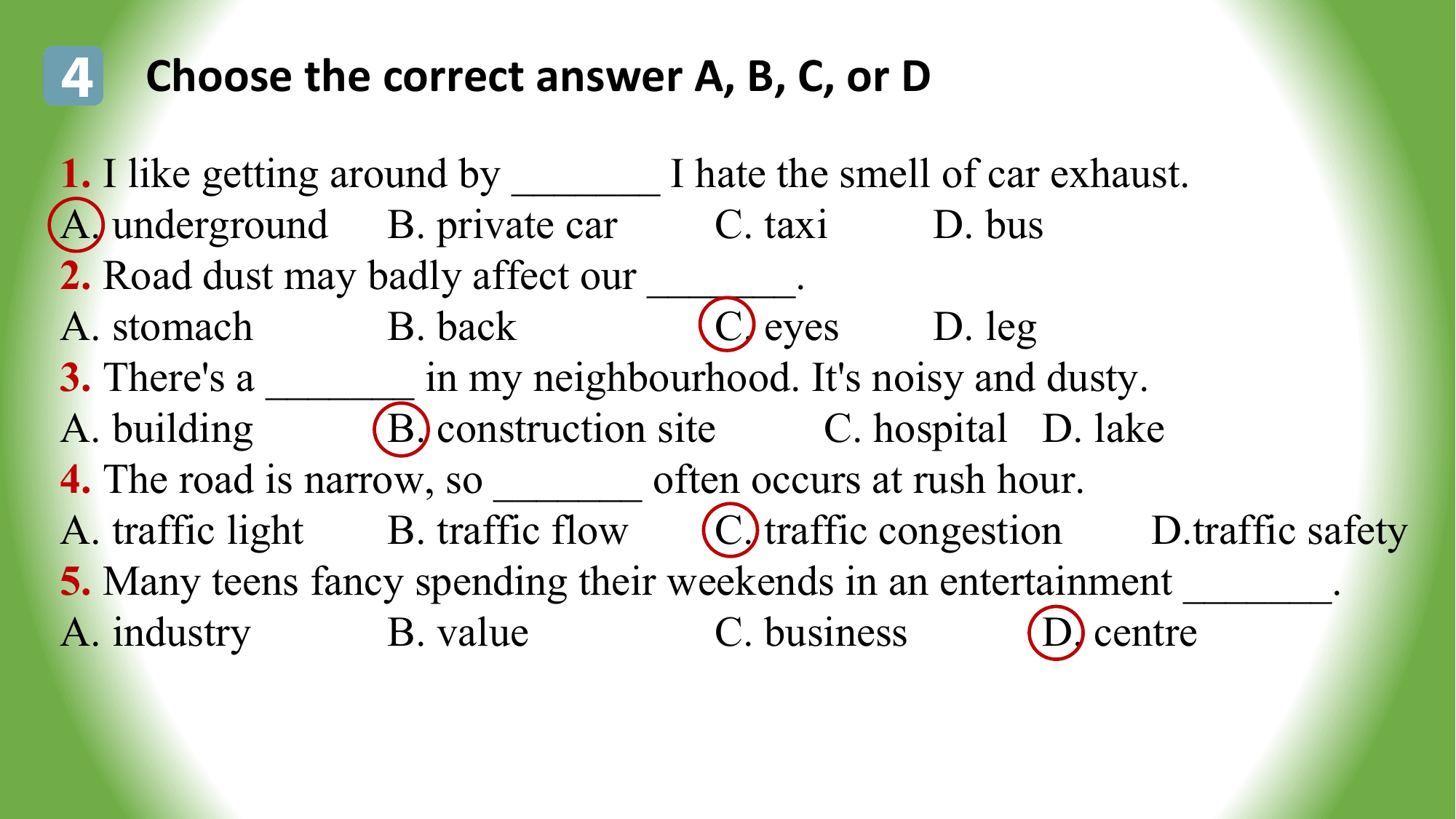 4 Choose the correct answer A, B, C, or D
1. I like getting around by _______ I hate the smell of car exhaust.
A. underground B. private car C. taxi D. bus
2. Road dust may badly affect our _______.
A. stomach B. back C. eyes D. leg
3. There's a _______ in my neighbourhood. It's noisy and dusty.
A. building B. construction site C. hospital D. lake
4. The road is narrow, so _______ often occurs at rush hour.
A. traffic light B. traffic flow C. traffic congestion D.traffic safety
5. Many teens fancy spending their weekends in an entertainment _______.
A. industry B. value C. business D. centre