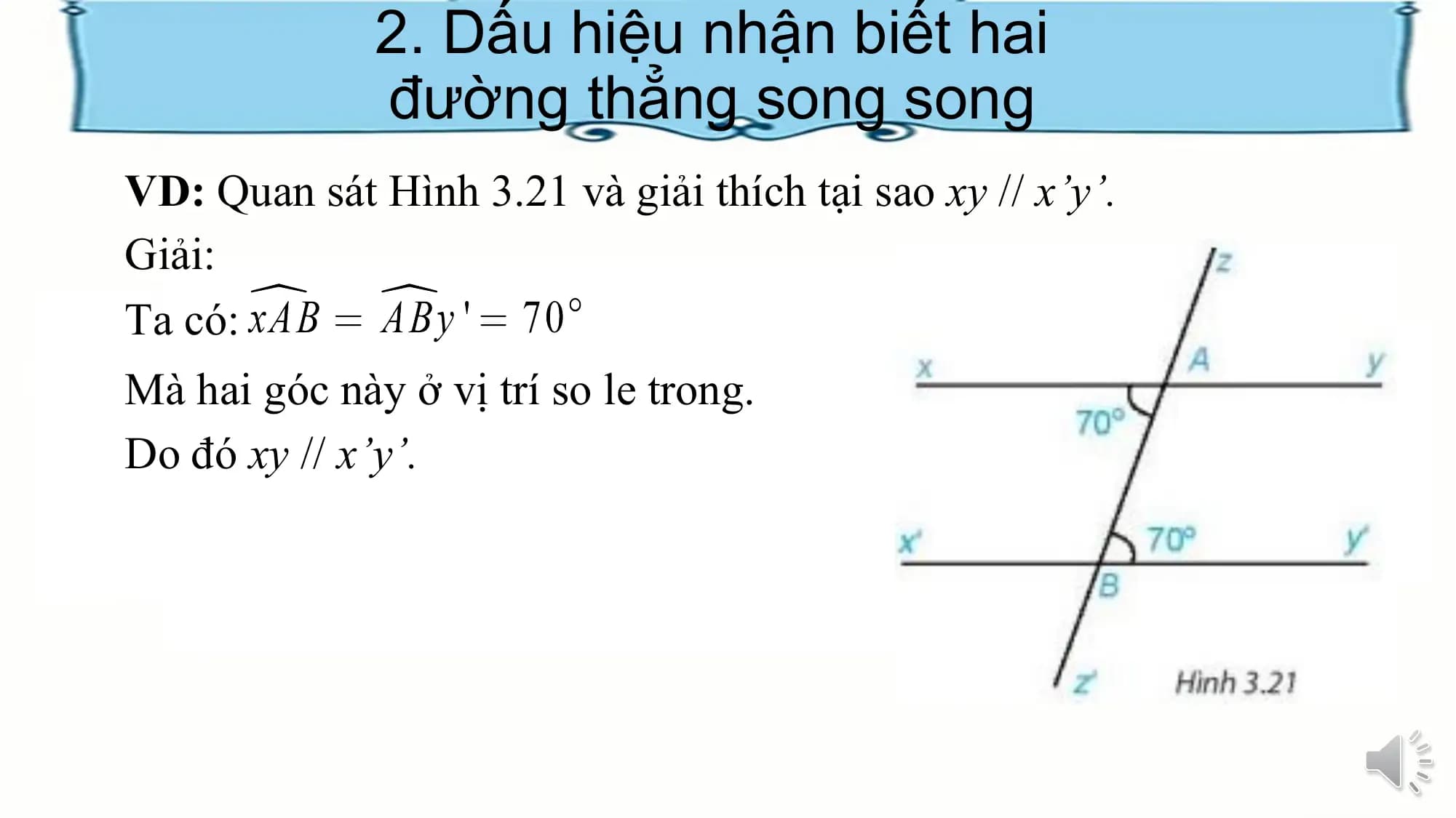 2. Dấu hiệu nhận biết hai
 đường thẳng song song
VD: Quan sát Hình 3.21 và giải thích tại sao xy // x’y’.
Giải:
Ta có:
Mà hai góc này ở vị trí so le trong.
Do đó xy // x’y’.