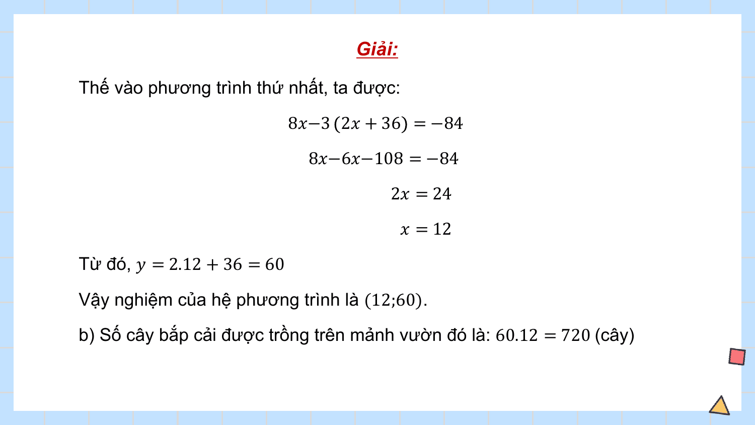 Giải:

Thế vào phương trình thứ nhất, ta được:
 8?−3 2? + 36 = −84
 8?−6?−108 = −84
 2? = 24
 ? = 12
Từ đó, ? = 2.12 + 36 = 60
Vậy nghiệm của hệ phương trình là (12;60).
b) Số cây bắp cải được trồng trên mảnh vườn đó là: 60.12 = 720 (cây)