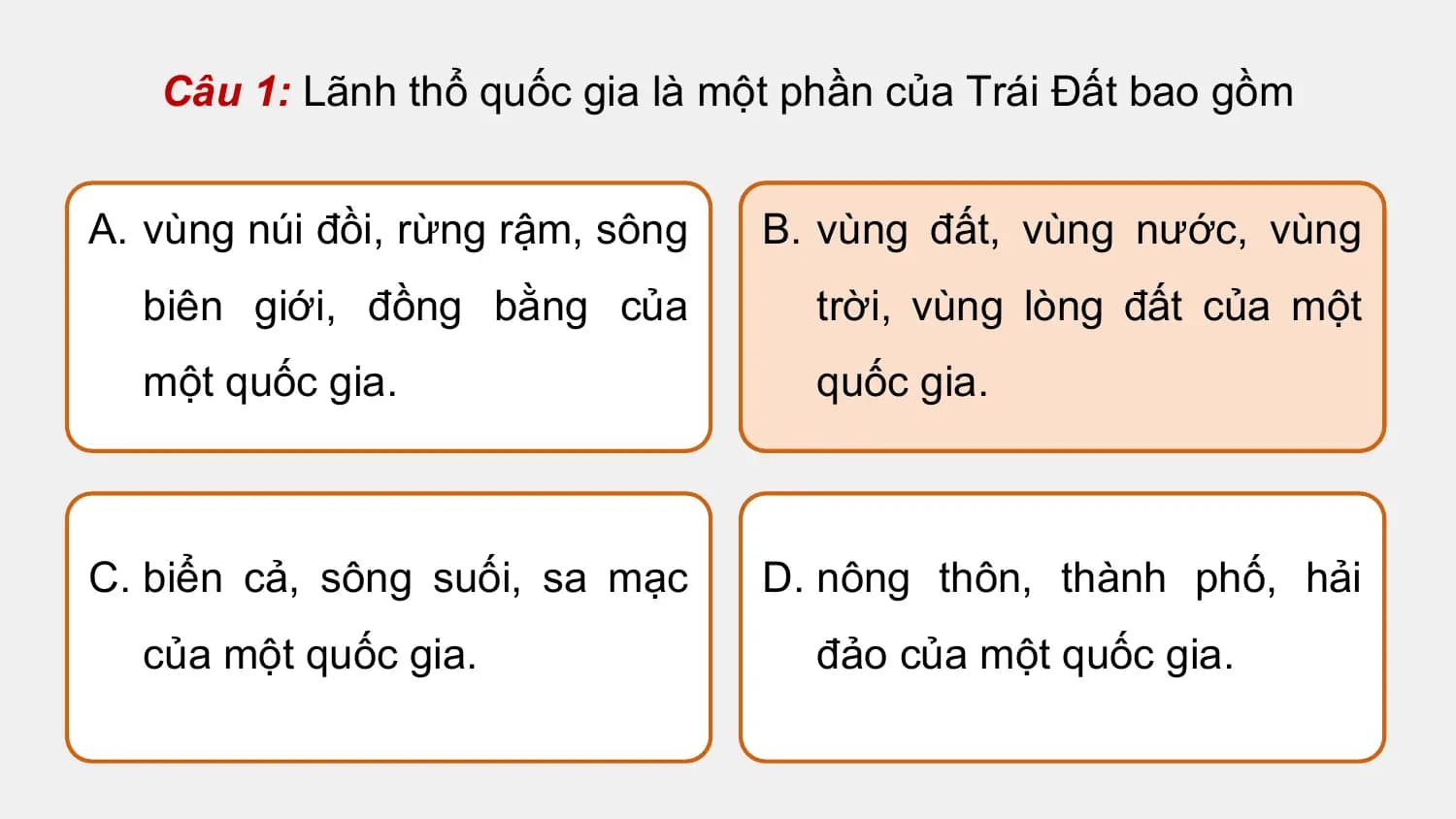 Câu 1: Lãnh thổ quốc gia là một phần của Trái Đất bao gồm

A. vùng núi đồi, rừng rậm, sông B. vùng đất, vùng nước, vùng
 biên giới, đồng bằng của trời, vùng lòng đất của một
 một quốc gia. quốc gia.

C. biển cả, sông suối, sa mạc D. nông thôn, thành phố, hải
 của một quốc gia. đảo của một quốc gia.
