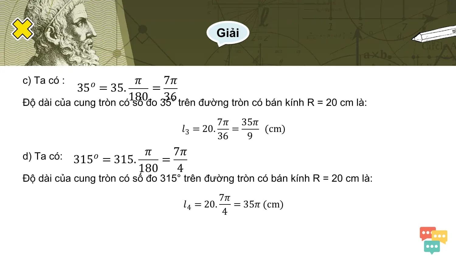 Giải

c) Ta có : 𝜋 7𝜋
 35𝑜 = 35. =
 180 36
Độ dài của cung tròn có số đo 35° trên đường tròn có bán kính R = 20 cm là:
 7𝜋 35𝜋
 𝑙 3 = 20. = (cm)
 36 9
 𝜋 7𝜋
d) Ta có: 315𝑜 = 315. =
 180 4
Độ dài của cung tròn có số đo 315° trên đường tròn có bán kính R = 20 cm là:
 7𝜋
 𝑙 4 = 20. = 35𝜋 (cm)
 4