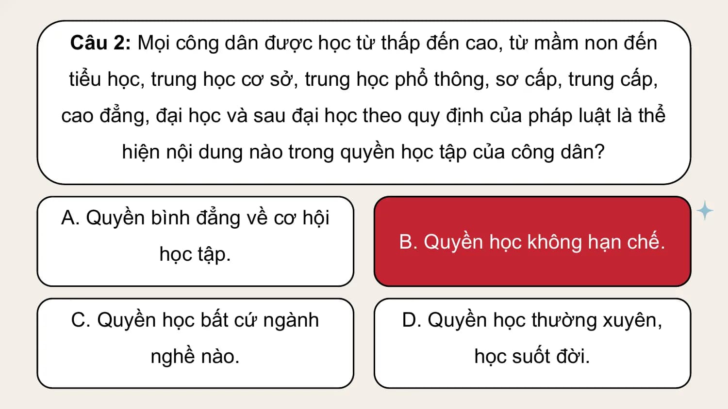 Câu 2: Mọi công dân được học từ thấp đến cao, từ mầm non đến
tiểu học, trung học cơ sở, trung học phổ thông, sơ cấp, trung cấp,
cao đẳng, đại học và sau đại học theo quy định của pháp luật là thể
 hiện nội dung nào trong quyền học tập của công dân?

A. Quyền bình đẳng về cơ hội
 B. Quyền học không hạn chế.
 học tập.

 C. Quyền học bất cứ ngành D. Quyền học thường xuyên,
 nghề nào. học suốt đời.