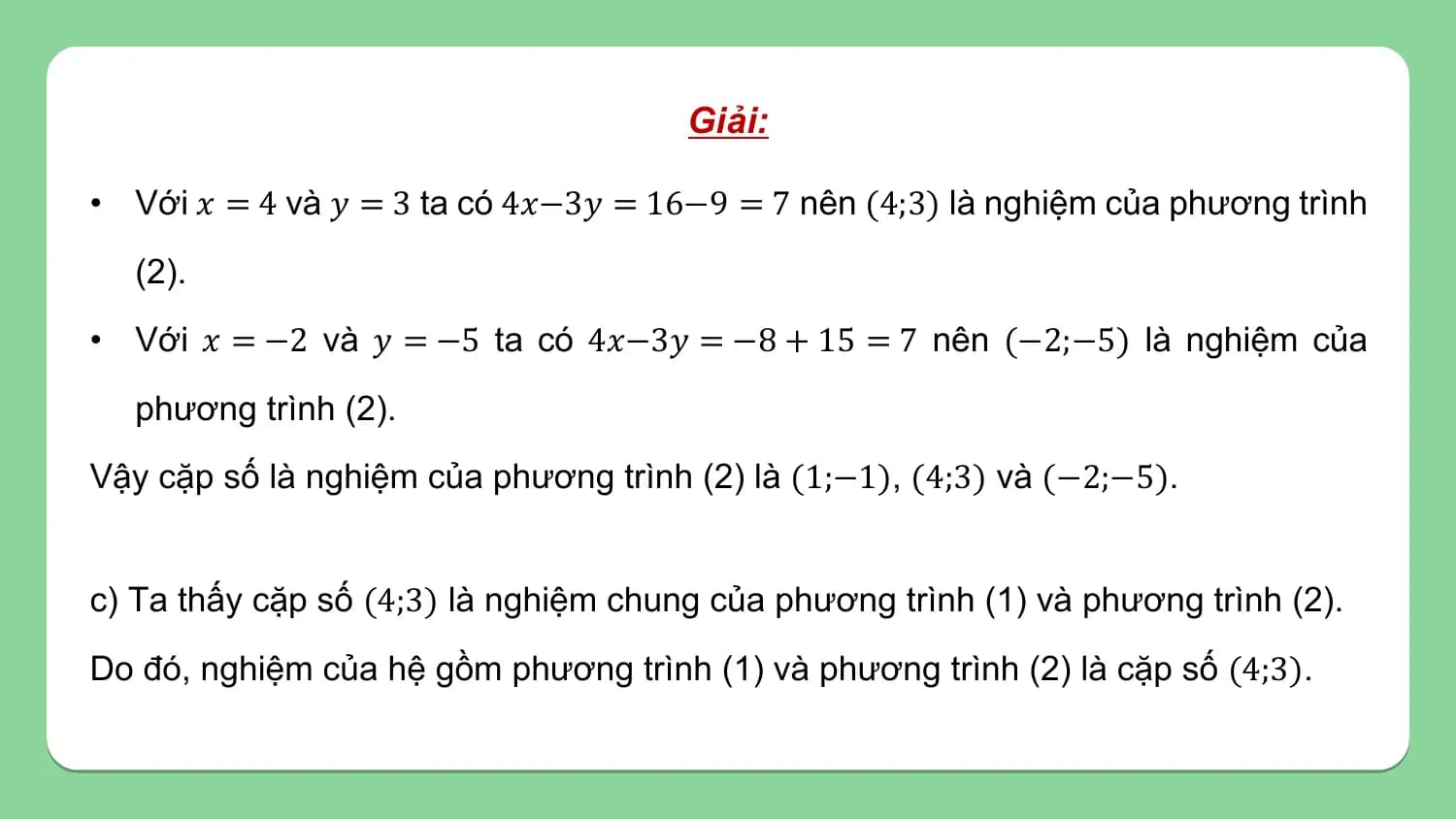 Giải:

• Với 𝑥 = 4 và 𝑦 = 3 ta có 4𝑥−3𝑦 = 16−9 = 7 nên (4;3) là nghiệm của phương trình
 (2).
• Với 𝑥 = −2 và 𝑦 = −5 ta có 4𝑥−3𝑦 = −8 + 15 = 7 nên (−2;−5) là nghiệm của
 phương trình (2).
Vậy cặp số là nghiệm của phương trình (2) là (1;−1), (4;3) và (−2;−5).

c) Ta thấy cặp số (4;3) là nghiệm chung của phương trình (1) và phương trình (2).
Do đó, nghiệm của hệ gồm phương trình (1) và phương trình (2) là cặp số (4;3).