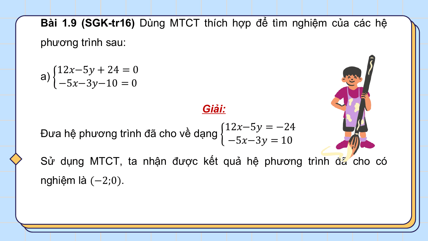 Bài 1.9 (SGK-tr16) Dùng MTCT thích hợp để tìm nghiệm của các hệ
phương trình sau:

 12?−5? + 24 = 0
a)
 −5?−3?−10 = 0

 Giải:
 12?−5? = −24
Đưa hệ phương trình đã cho về dạng
 −5?−3? = 10
Sử dụng MTCT, ta nhận được kết quả hệ phương trình đã cho có
nghiệm là (−2;0).