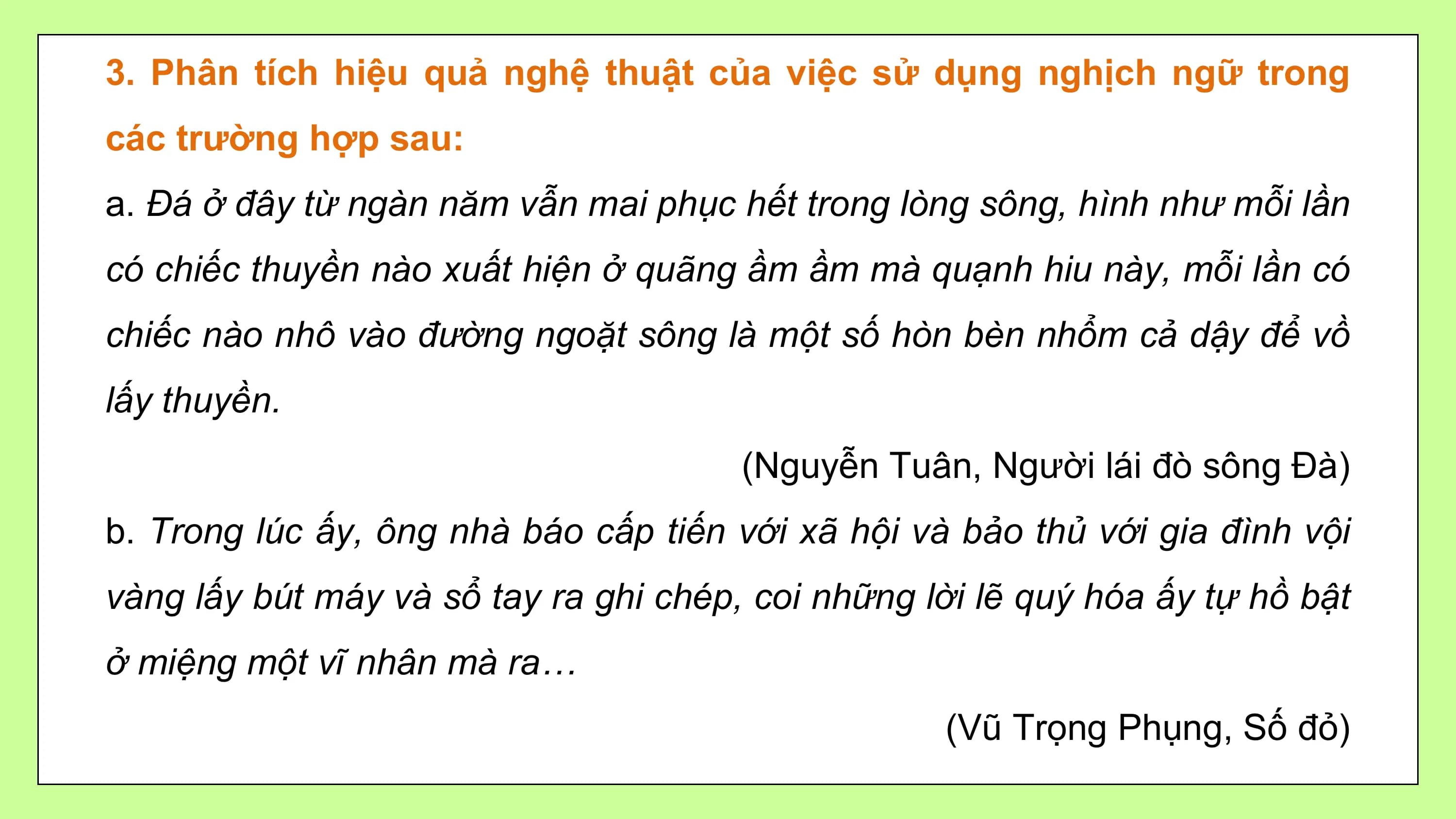 3. Phân tích hiệu quả nghệ thuật của việc sử dụng nghịch ngữ trong
các trường hợp sau:
a. Đá ở đây từ ngàn năm vẫn mai phục hết trong lòng sông, hình như mỗi lần
có chiếc thuyền nào xuất hiện ở quãng ầm ầm mà quạnh hiu này, mỗi lần có
chiếc nào nhô vào đường ngoặt sông là một số hòn bèn nhổm cả dậy để vồ
lấy thuyền.
 (Nguyễn Tuân, Người lái đò sông Đà)
b. Trong lúc ấy, ông nhà báo cấp tiến với xã hội và bảo thủ với gia đình vội
vàng lấy bút máy và sổ tay ra ghi chép, coi những lời lẽ quý hóa ấy tự hồ bật
ở miệng một vĩ nhân mà ra…
 (Vũ Trọng Phụng, Số đỏ)