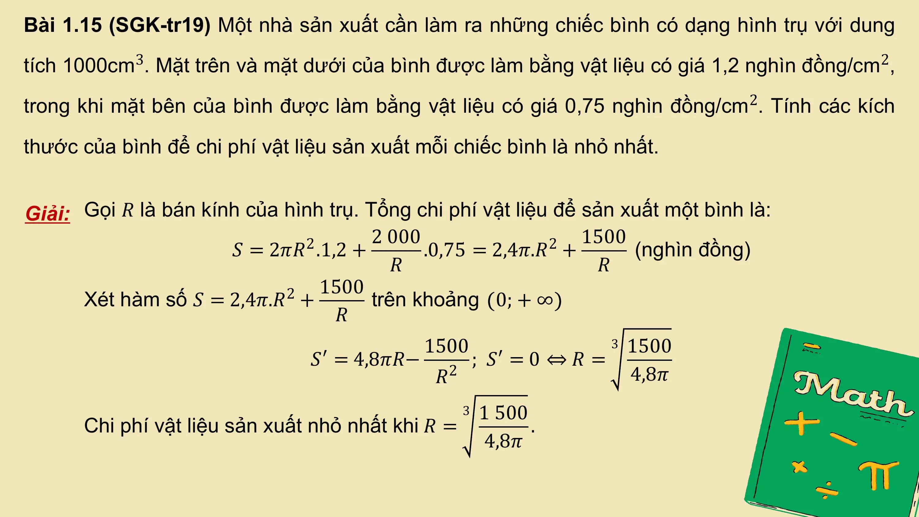 Bài 1.15 (SGK-tr19) Một nhà sản xuất cần làm ra những chiếc bình có dạng hình trụ với dung
tích 1000cm3. Mặt trên và mặt dưới của bình được làm bằng vật liệu có giá 1,2 nghìn đồng/cm 2,
trong khi mặt bên của bình được làm bằng vật liệu có giá 0,75 nghìn đồng/cm 2. Tính các kích
thước của bình để chi phí vật liệu sản xuất mỗi chiếc bình là nhỏ nhất.

Giải: Gọi 𝑅 là bán kính của hình trụ. Tổng chi phí vật liệu để sản xuất một bình là:
 2 2 000 2 1500
 𝑆 = 2𝜋𝑅 .1,2 + .0,75 = 2,4𝜋.𝑅 + (nghìn đồng)
 𝑅 𝑅
 2 1500
 Xét hàm số 𝑆 = 2,4𝜋.𝑅 + trên khoảng 0; + ∞
 𝑅
 1500 3 1500
 𝑆′ = 4,8𝜋𝑅− 2 ; 𝑆′ = 0 ⇔ 𝑅 =
 𝑅 4,8𝜋
 3 1 500
 Chi phí vật liệu sản xuất nhỏ nhất khi 𝑅 = .
 4,8𝜋