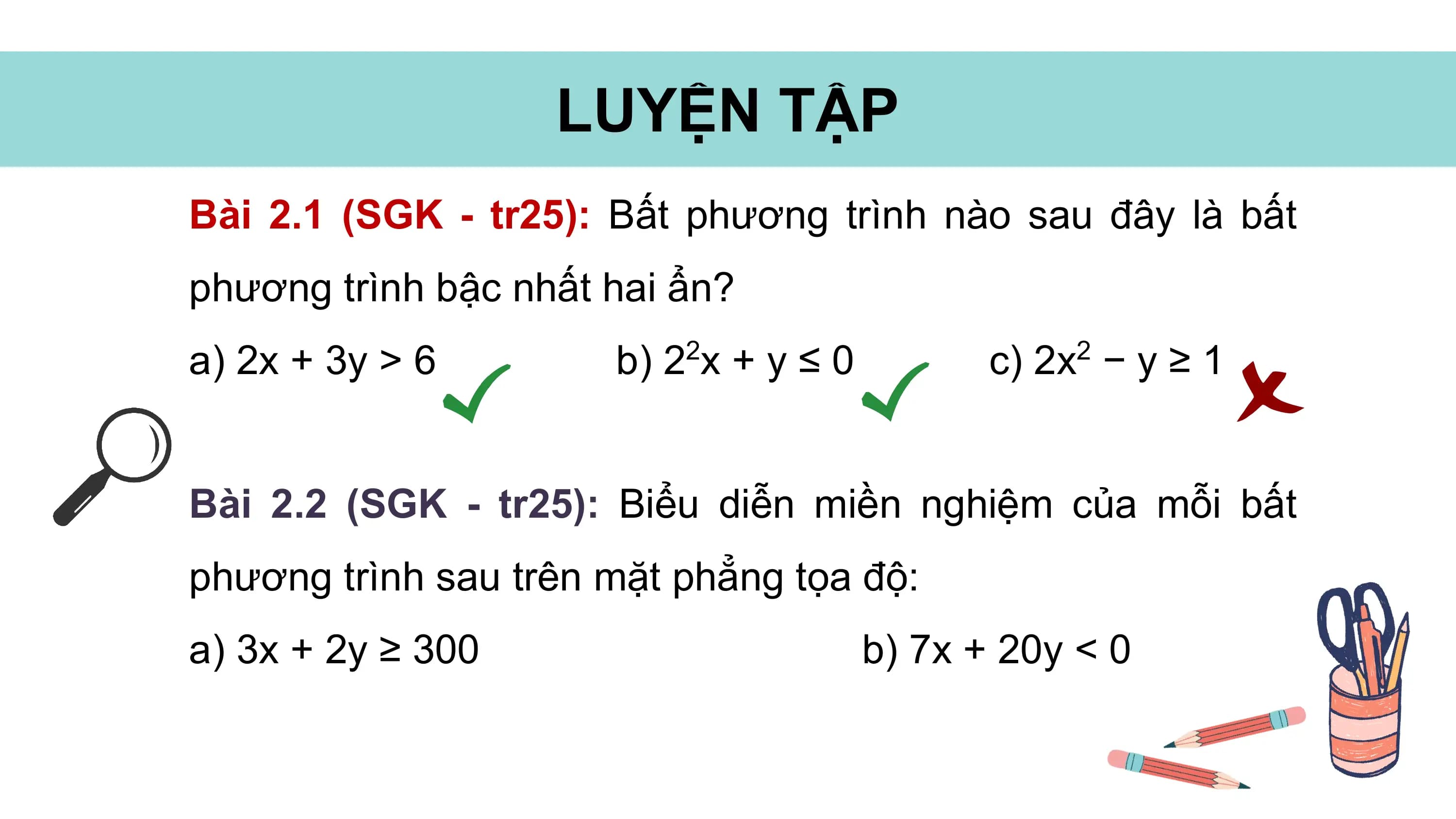 LUYỆN TẬP
Bài 2.1 (SGK - tr25): Bất phương trình nào sau đây là bất
phương trình bậc nhất hai ẩn?
a) 2x + 3y > 6 b) 22x + y ≤ 0 c) 2x2 − y ≥ 1
Bài 2.2 (SGK - tr25): Biểu diễn miền nghiệm của mỗi bất
phương trình sau trên mặt phẳng tọa độ:
a) 3x + 2y ≥ 300 b) 7x + 20y < 0