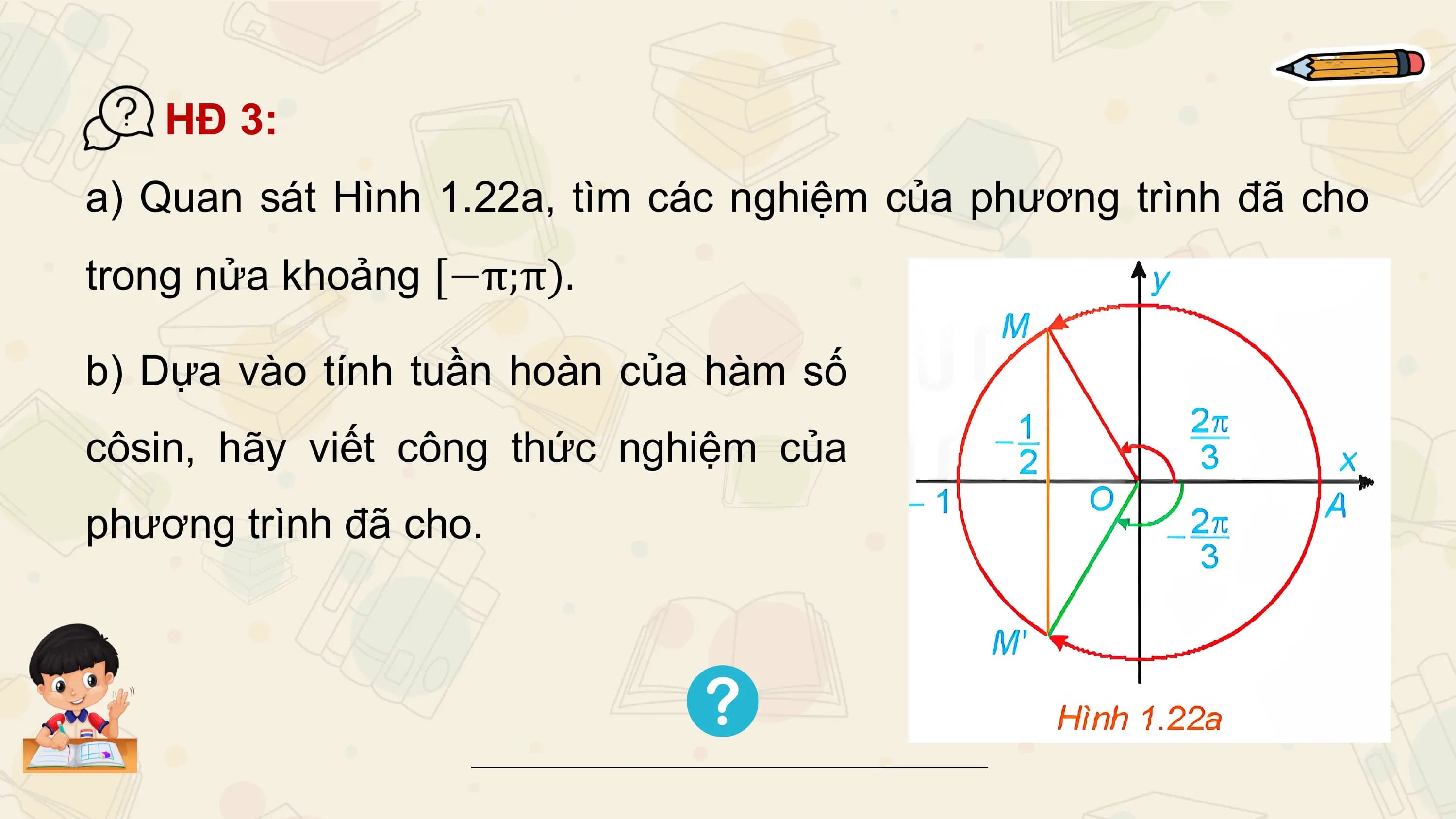 HĐ 3:
a) Quan sát Hình 1.22a, tìm các nghiệm của phương trình đã cho
trong nửa khoảng [−π;π).

b) Dựa vào tính tuần hoàn của hàm số
côsin, hãy viết công thức nghiệm của
phương trình đã cho.