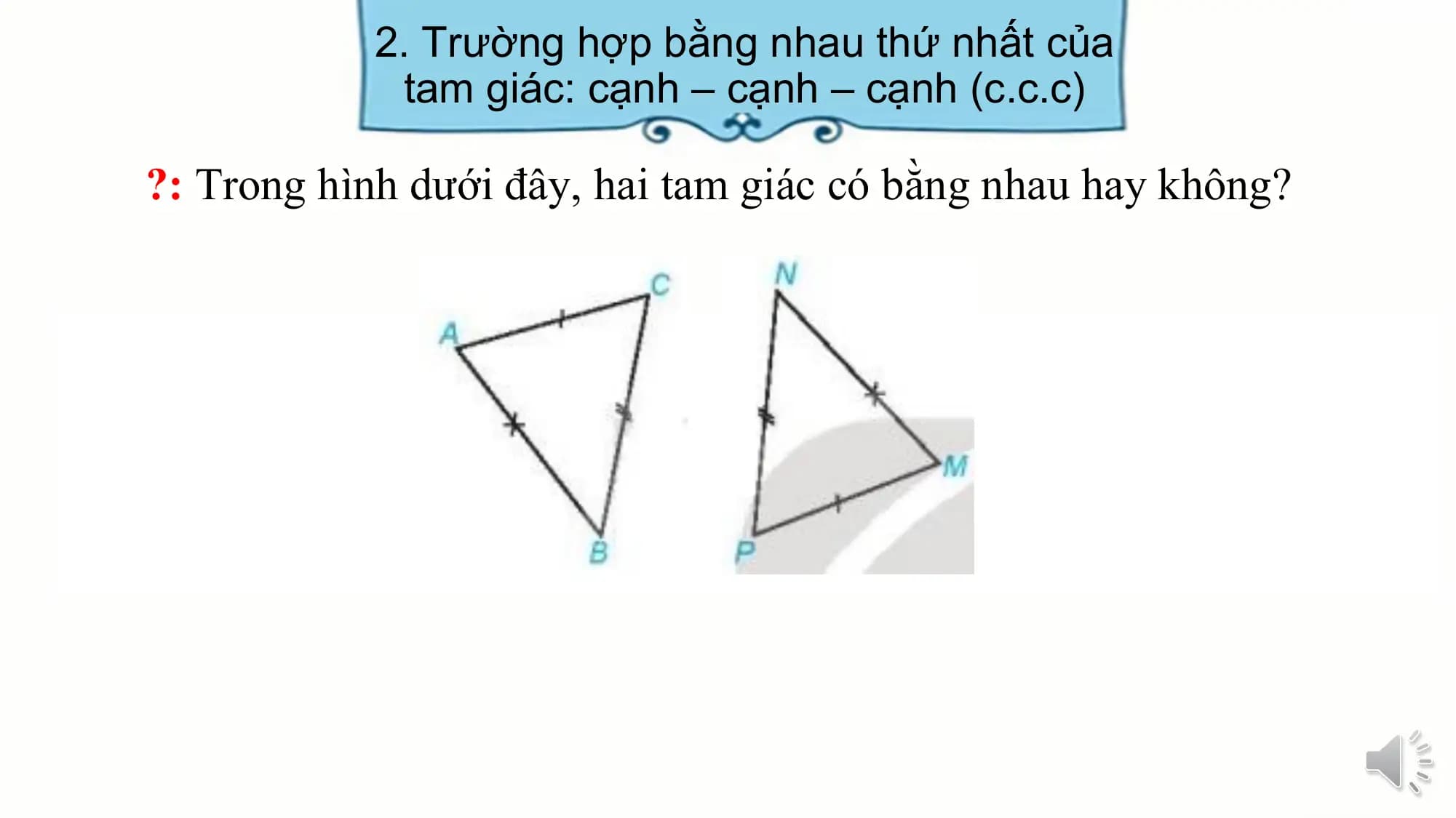 2. Trường hợp bằng nhau thứ nhất của
 tam giác: cạnh – cạnh – cạnh (c.c.c)

?: Trong hình dưới đây, hai tam giác có bằng nhau hay không?