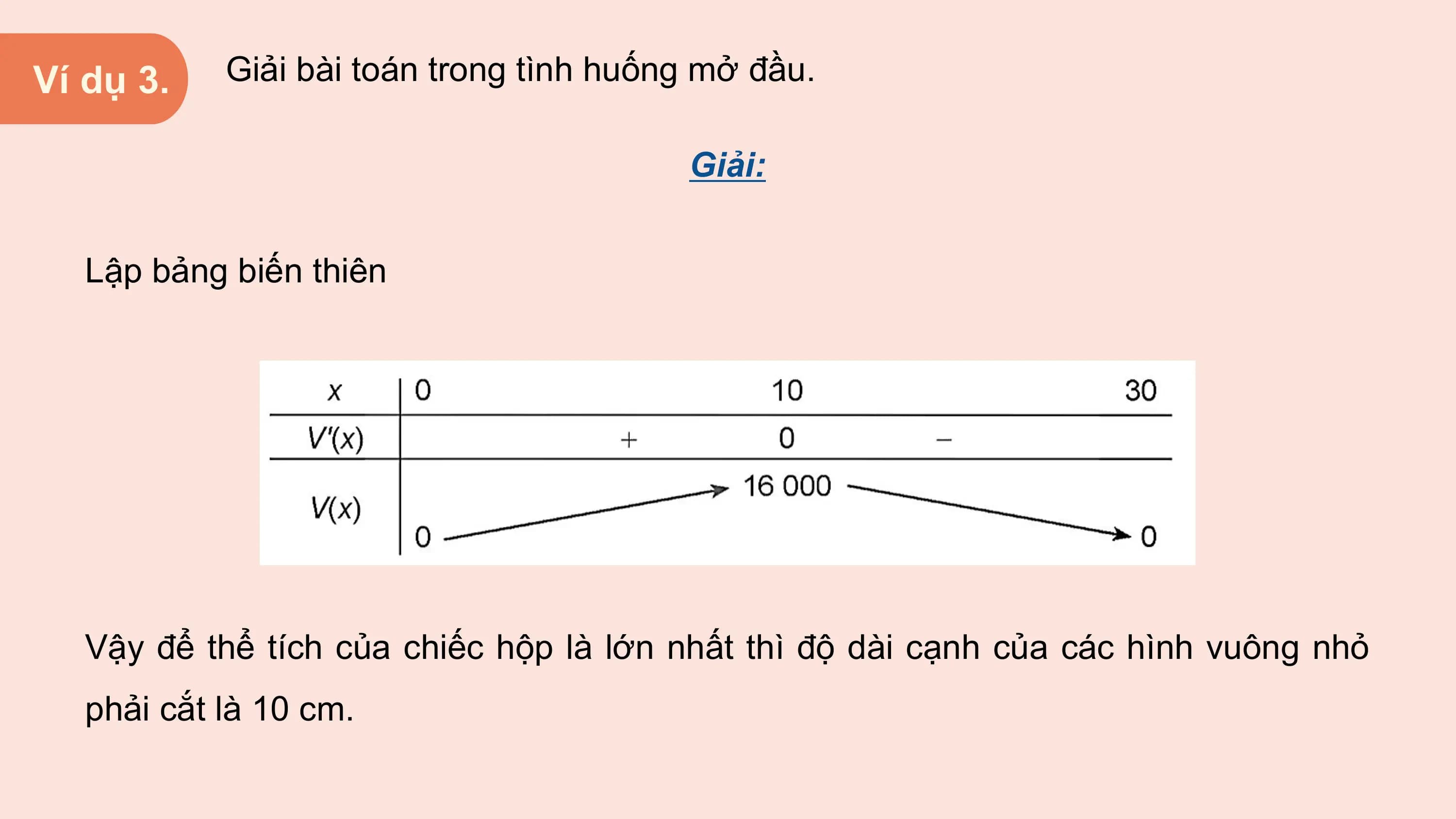 Ví dụ 3. Giải bài toán trong tình huống mở đầu.

 Giải:

 Lập bảng biến thiên

 Vậy để thể tích của chiếc hộp là lớn nhất thì độ dài cạnh của các hình vuông nhỏ
 phải cắt là 10 cm.