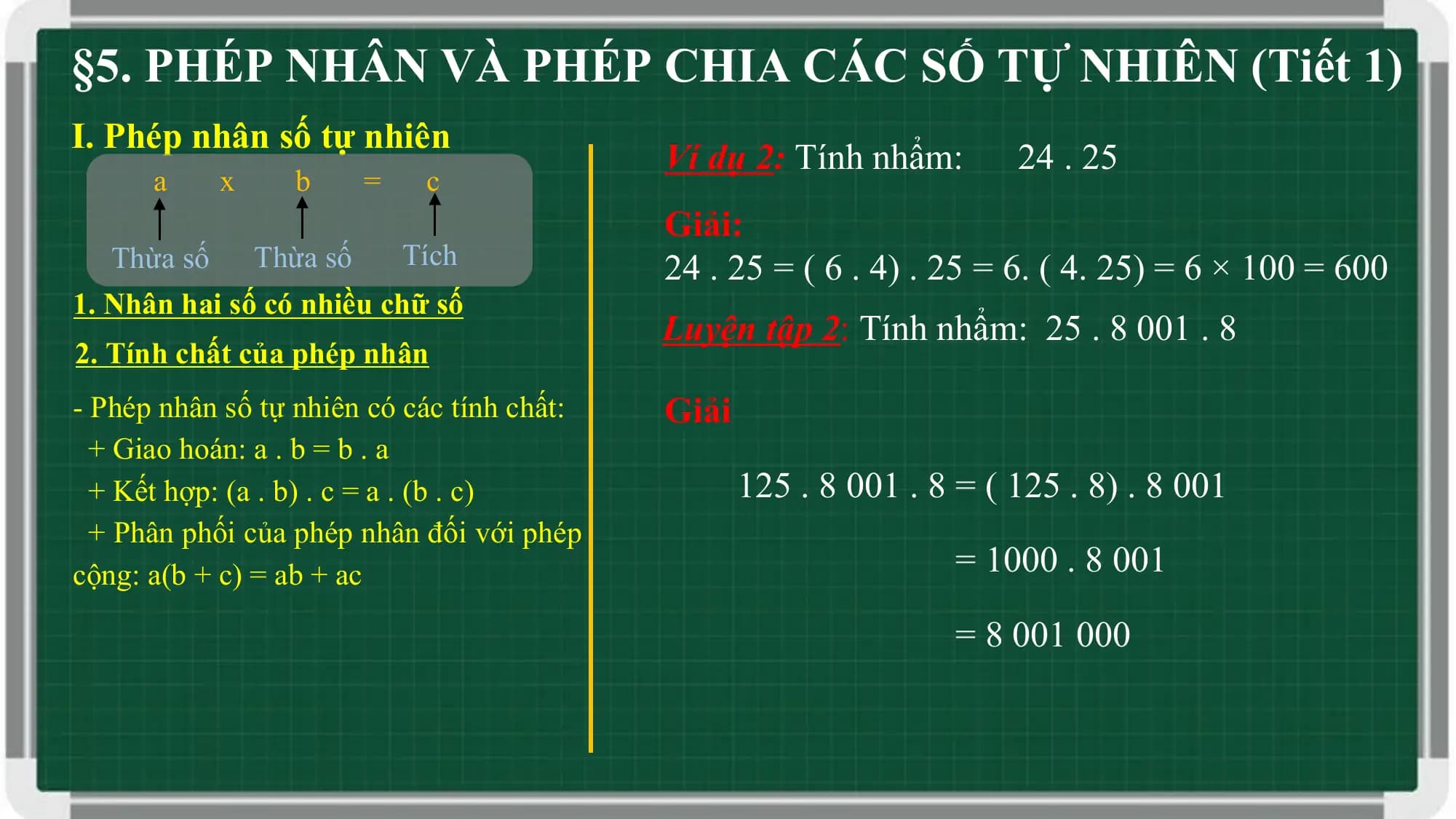 §5. PHÉP NHÂN VÀ PHÉP CHIA CÁC SỐ TỰ NHIÊN (Tiết 1)
I. Phép nhân số tự nhiên
 Ví dụ 2: Tính nhẩm: 24 . 25
 a x b = c
 Giải:
 Thừa số Thừa số Tích 24 . 25 = ( 6 . 4) . 25 = 6. ( 4. 25) = 6 × 100 = 600
1. Nhân hai số có nhiều chữ số
 Luyện tập 2: Tính nhẩm: 25 . 8 001 . 8
2. Tính chất của phép nhân
- Phép nhân số tự nhiên có các tính chất: Giải
 + Giao hoán: a . b = b . a
 + Kết hợp: (a . b) . c = a . (b . c) 125 . 8 001 . 8 = ( 125 . 8) . 8 001
 + Phân phối của phép nhân đối với phép
cộng: a(b + c) = ab + ac = 1000 . 8 001

 = 8 001 000