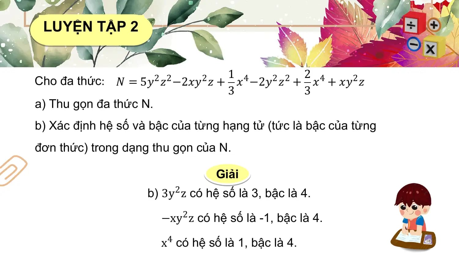 LUYỆN TẬP 2

 1 2
Cho đa thức: 𝑁 = 5𝑦2 𝑧2 −2𝑥𝑦2 𝑧 + 𝑥4 −2𝑦2 𝑧2 + 𝑥4 + 𝑥𝑦2 𝑧
 3 3
a) Thu gọn đa thức N.
b) Xác định hệ số và bậc của từng hạng tử (tức là bậc của từng
đơn thức) trong dạng thu gọn của N.

 Giải
 b) 3y2 z có hệ số là 3, bậc là 4.

 −xy2 z có hệ số là -1, bậc là 4.

 x4 có hệ số là 1, bậc là 4.