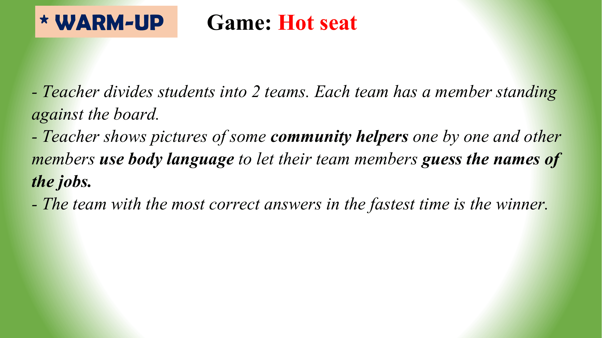 * WARM-UP Game: Hot seat

- Teacher divides students into 2 teams. Each team has a member standing
against the board.
- Teacher shows pictures of some community helpers one by one and other
members use body language to let their team members guess the names of
the jobs.
- The team with the most correct answers in the fastest time is the winner.