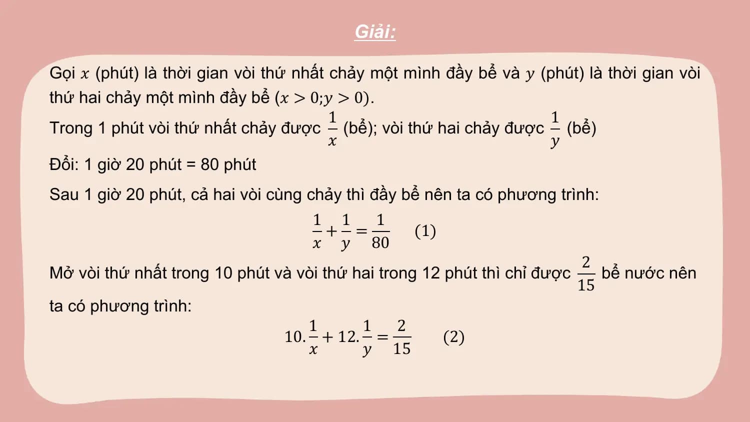 Giải:

Gọi 𝑥 (phút) là thời gian vòi thứ nhất chảy một mình đầy bể và 𝑦 (phút) là thời gian vòi
thứ hai chảy một mình đầy bể (𝑥 > 0;𝑦 > 0).
 1 1
Trong 1 phút vòi thứ nhất chảy được (bể); vòi thứ hai chảy được (bể)
 𝑥 𝑦
Đổi: 1 giờ 20 phút = 80 phút
Sau 1 giờ 20 phút, cả hai vòi cùng chảy thì đầy bể nên ta có phương trình:
 1 1 1
 + = (1)
 𝑥 𝑦 80
 2
Mở vòi thứ nhất trong 10 phút và vòi thứ hai trong 12 phút thì chỉ được bể nước nên
 15
ta có phương trình:
 1 1 2
 10. + 12. = (2)
 𝑥 𝑦 15