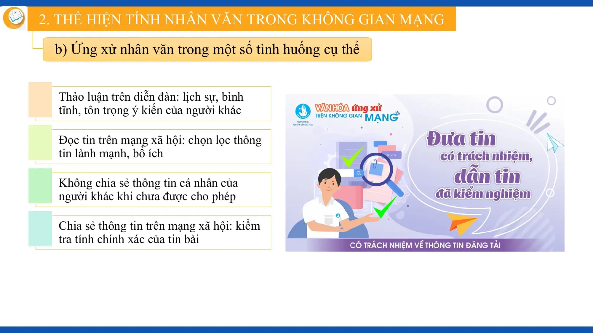 2. THỂ HIỆN TÍNH NHÂN VĂN TRONG KHÔNG GIAN MẠNG

 b) Ứng xử nhân văn trong một số tình huống cụ thể

 Thảo luận trên diễn đàn: lịch sự, bình
 tĩnh, tôn trọng ý kiến của người khác

 Đọc tin trên mạng xã hội: chọn lọc thông
 tin lành mạnh, bổ ích

 Không chia sẻ thông tin cá nhân của
 người khác khi chưa được cho phép

 Chia sẻ thông tin trên mạng xã hội: kiểm
 tra tính chính xác của tin bài