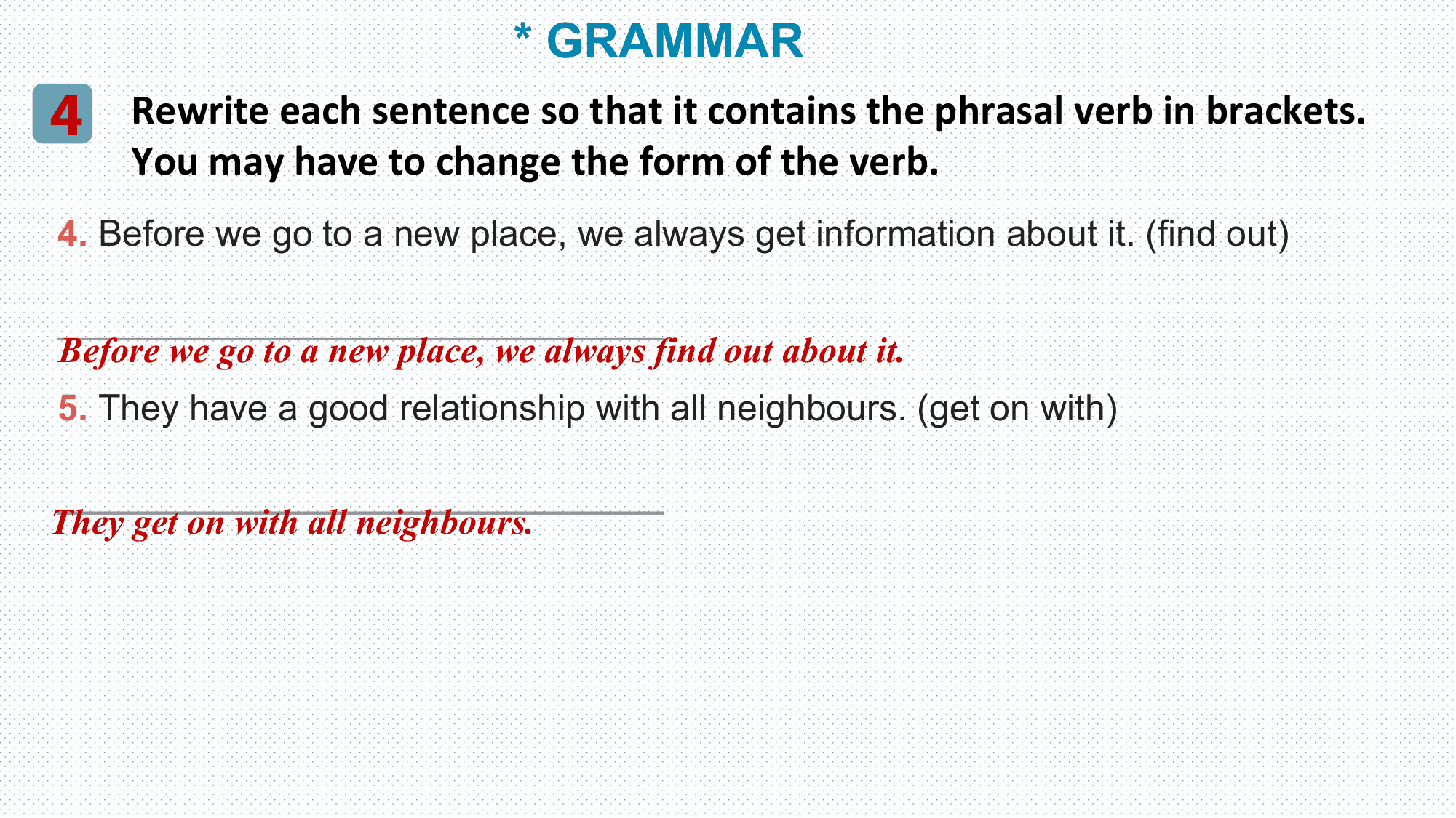 * GRAMMAR
4 Rewrite each sentence so that it contains the phrasal verb in brackets.
 You may have to change the form of the verb.
4. Before we go to a new place, we always get information about it. (find out)

______________________________
Before we go to a new place, we always find out about it.
5. They have a good relationship with all neighbours. (get on with)

______________________________
They get on with all neighbours.