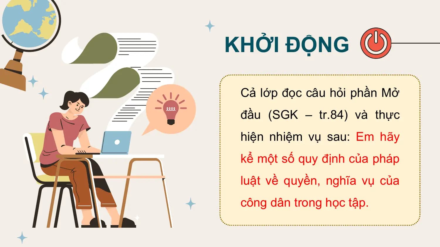 KHỞI ĐỘNG

 Cả lớp đọc câu hỏi phần Mở
 đầu (SGK – tr.84) và thực
 hiện nhiệm vụ sau: Em hãy
 kể một số quy định của pháp
 luật về quyền, nghĩa vụ của
 công dân trong học tập.