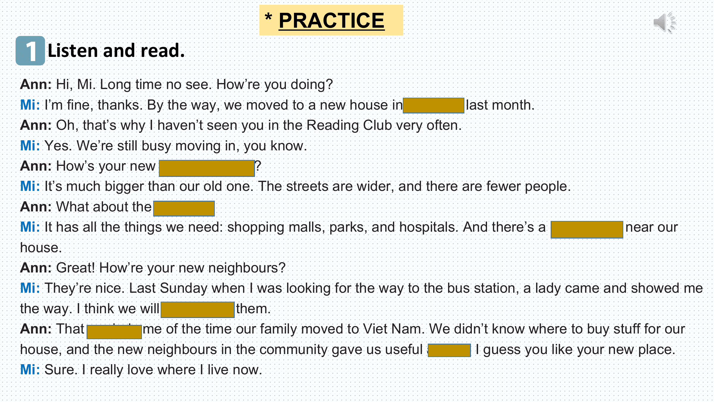 * PRACTICE
1 Listen and read.
Ann: Hi, Mi. Long time no see. How’re you doing?
Mi: I’m fine, thanks. By the way, we moved to a new house in a suburb last month.
Ann: Oh, that’s why I haven’t seen you in the Reading Club very often.
Mi: Yes. We’re still busy moving in, you know.
Ann: How’s your new neighbourhood?
Mi: It’s much bigger than our old one. The streets are wider, and there are fewer people.
Ann: What about the facilities?
Mi: It has all the things we need: shopping malls, parks, and hospitals. And there’s a craft village near our
house.
Ann: Great! How’re your new neighbours?
Mi: They’re nice. Last Sunday when I was looking for the way to the bus station, a lady came and showed me
the way. I think we will get on with them.
Ann: That reminds me of the time our family moved to Viet Nam. We didn’t know where to buy stuff for our
house, and the new neighbours in the community gave us useful advice. I guess you like your new place.
Mi: Sure. I really love where I live now.