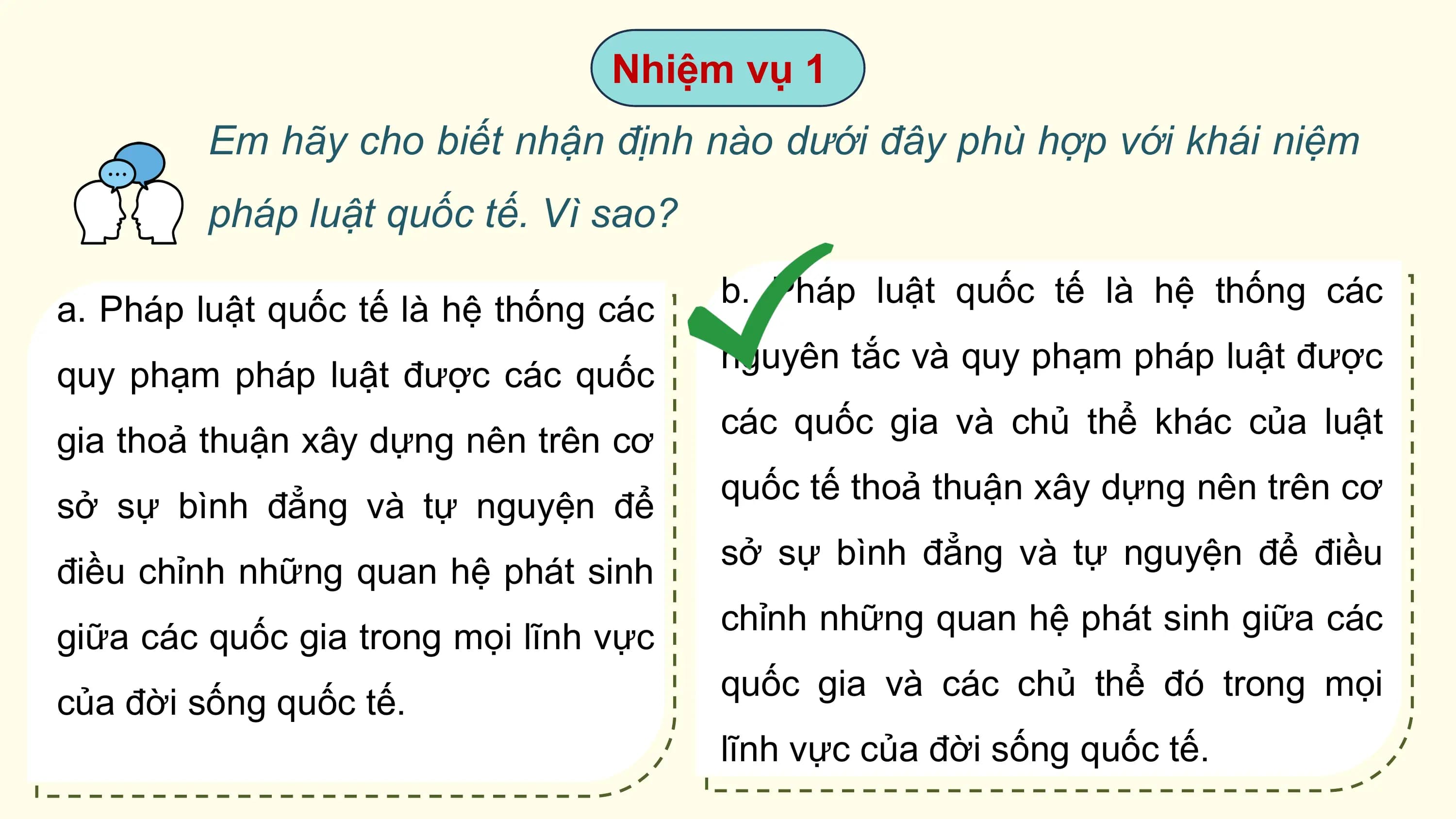 Nhiệm vụ 1
 Em hãy cho biết nhận định nào dưới đây phù hợp với khái niệm
 pháp luật quốc tế. Vì sao?
 b. Pháp luật quốc tế là hệ thống các
a. Pháp luật quốc tế là hệ thống các
 nguyên tắc và quy phạm pháp luật được
quy phạm pháp luật được các quốc
 các quốc gia và chủ thể khác của luật
gia thoả thuận xây dựng nên trên cơ
 quốc tế thoả thuận xây dựng nên trên cơ
sở sự bình đẳng và tự nguyện để
 sở sự bình đẳng và tự nguyện để điều
điều chỉnh những quan hệ phát sinh
 chỉnh những quan hệ phát sinh giữa các
giữa các quốc gia trong mọi lĩnh vực
 quốc gia và các chủ thể đó trong mọi
của đời sống quốc tế.
 lĩnh vực của đời sống quốc tế.