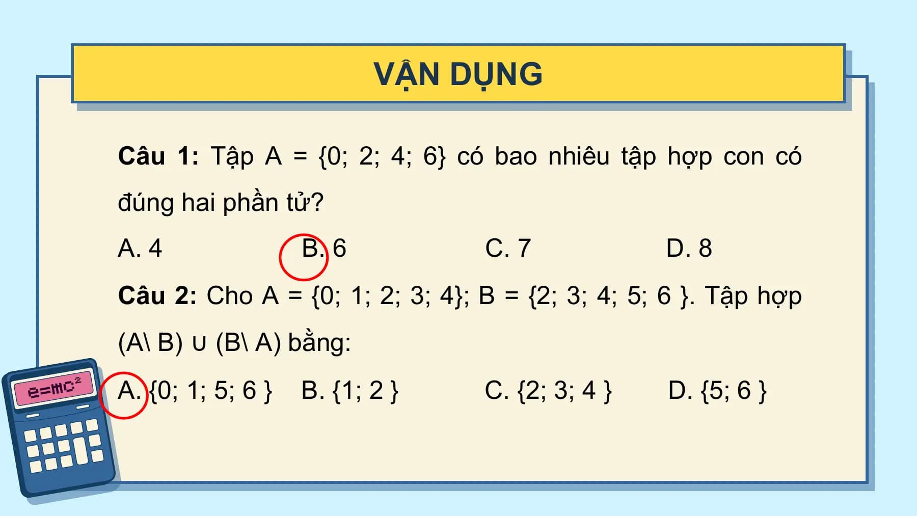 VẬN DỤNG

Câu 1: Tập A = {0;⁡ 2;⁡ 4;⁡ 6} có bao nhiêu tập hợp con có
đúng hai phần tử?
A. 4 B. 6 C. 7 D. 8
Câu 2: Cho A = {0;⁡1;⁡2;⁡3;⁡4}; B = {2;⁡3; ⁡4; ⁡5;⁡6 }. Tập hợp
(A\ B) ∪ (B\ A) bằng:
A. {0;⁡1; ⁡5; ⁡6 } B. {1;⁡2 } C. {2;⁡3;⁡4 } D. {5; ⁡6 }