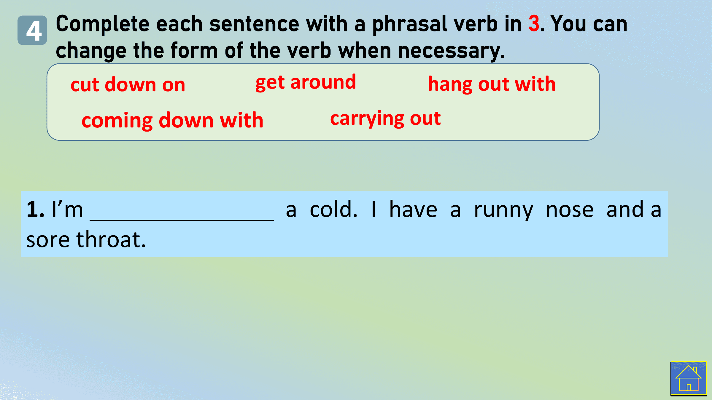4 Complete each sentence with a phrasal verb in 3. You can
 change the form of the verb when necessary.
 cut down on get around hang out with
 coming down with carrying out

1. I’m a cold. I have a runny nose and a
sore throat.