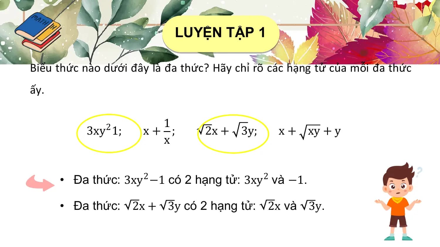 LUYỆN TẬP 1

Biểu thức nào dưới đây là đa thức? Hãy chỉ rõ các hạng tử của mỗi đa thức
ấy.

 1
 3xy2 1; x+ ; 2x + 3y; x + xy + y
 x

 • Đa thức: 3xy2 −1 có 2 hạng tử: 3xy2 và −1.

 • Đa thức: 2x + 3y có 2 hạng tử: 2x và 3y.