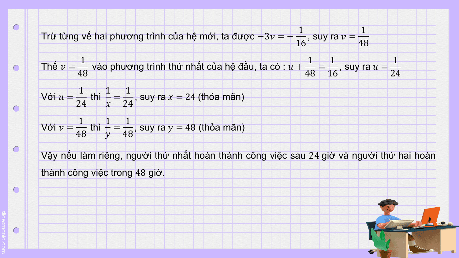 1 1
Trừ từng vế hai phương trình của hệ mới, ta được −3? = − , suy ra ? =
 16 48
 1 1 1 1
Thế ? = vào phương trình thứ nhất của hệ đầu, ta có : ? + = , suy ra ? =
 48 48 16 24
 1 1 1
Với ? = thì = , suy ra ? = 24 (thỏa mãn)
 24 ? 24
 1 1 1
Với ? = thì = , suy ra ? = 48 (thỏa mãn)
 48 ? 48

Vậy nếu làm riêng, người thứ nhất hoàn thành công việc sau 24 giờ và người thứ hai hoàn
thành công việc trong 48 giờ.