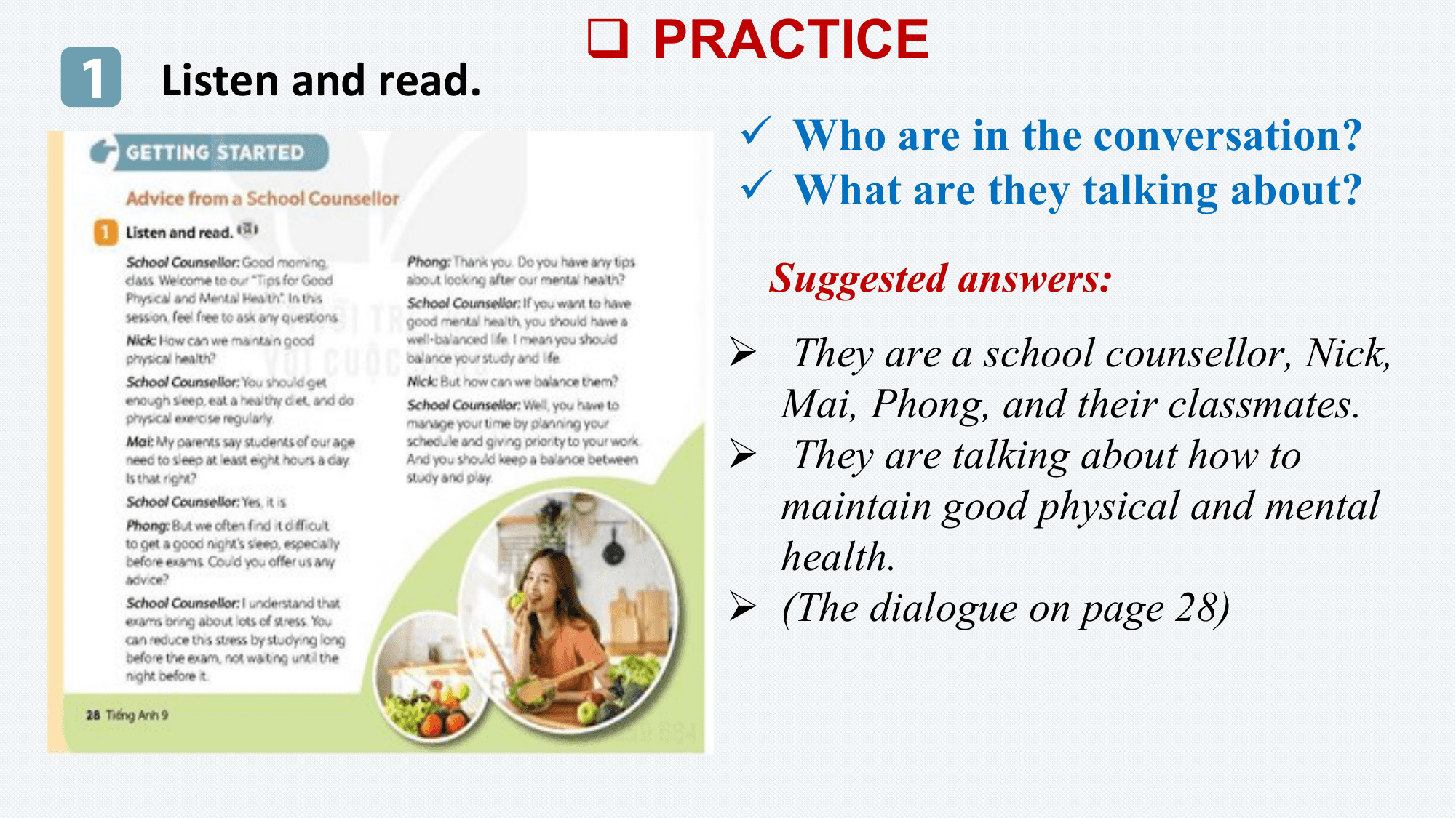 q PRACTICE
1 Listen and read.
 ü Who are in the conversation?
 ü What are they talking about?
 Suggested answers:
 Ø They are a school counsellor, Nick,
 Mai, Phong, and their classmates.
 Ø They are talking about how to
 maintain good physical and mental
 health.
 Ø (The dialogue on page 28)