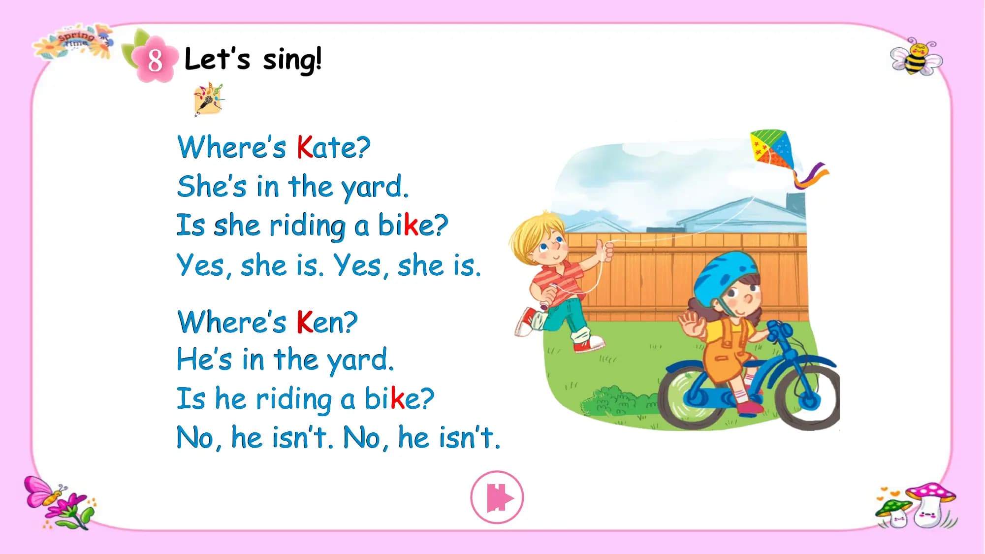 Let’s sing!

Where’s Kate?
She’s in the yard.
Is she riding a bike?
Yes, she is. Yes, she is.
Where’s Ken?
He’s in the yard.
Is he riding a bike?
No, he isn’t. No, he isn’t.