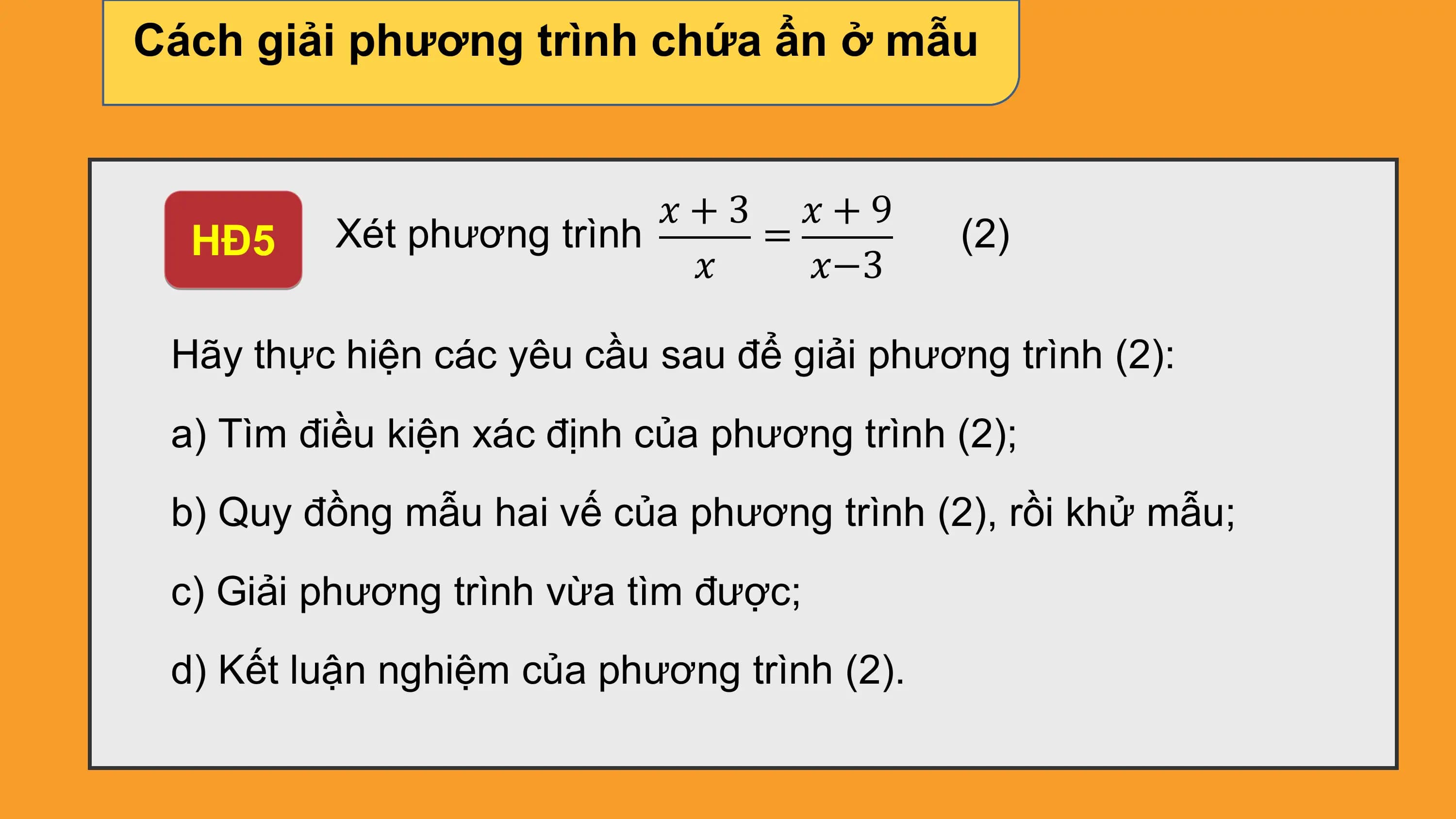 Cách giải phương trình chứa ẩn ở mẫu

 ?+3 ?+9
 HĐ5 Xét phương trình = (2)
 ? ?−3

 Hãy thực hiện các yêu cầu sau để giải phương trình (2):
 a) Tìm điều kiện xác định của phương trình (2);
 b) Quy đồng mẫu hai vế của phương trình (2), rồi khử mẫu;
 c) Giải phương trình vừa tìm được;
 d) Kết luận nghiệm của phương trình (2).