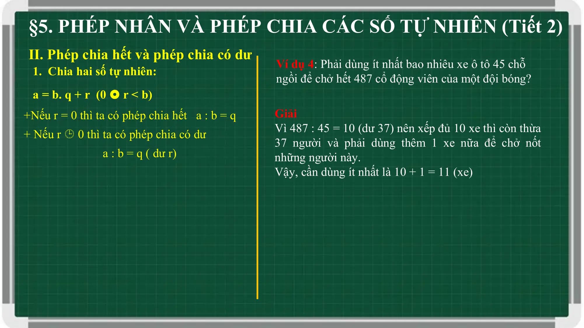 §5. PHÉP NHÂN VÀ PHÉP CHIA CÁC SỐ TỰ NHIÊN (Tiết 2)
II. Phép chia hết và phép chia có dư
 Ví dụ 4: Phải dùng ít nhất bao nhiêu xe ô tô 45 chỗ
 1. Chia hai số tự nhiên:
 ngồi để chở hết 487 cổ động viên của một đội bóng?
 a = b. q + r (0  r < b)
+Nếu r = 0 thì ta có phép chia hết a : b = q Giải
 Vì 487 : 45 = 10 (dư 37) nên xếp đủ 10 xe thì còn thừa
+ Nếu r  0 thì ta có phép chia có dư
 37 người và phải dùng thêm 1 xe nữa để chở nốt
 a : b = q ( dư r) những người này.
 Vậy, cần dùng ít nhất là 10 + 1 = 11 (xe)