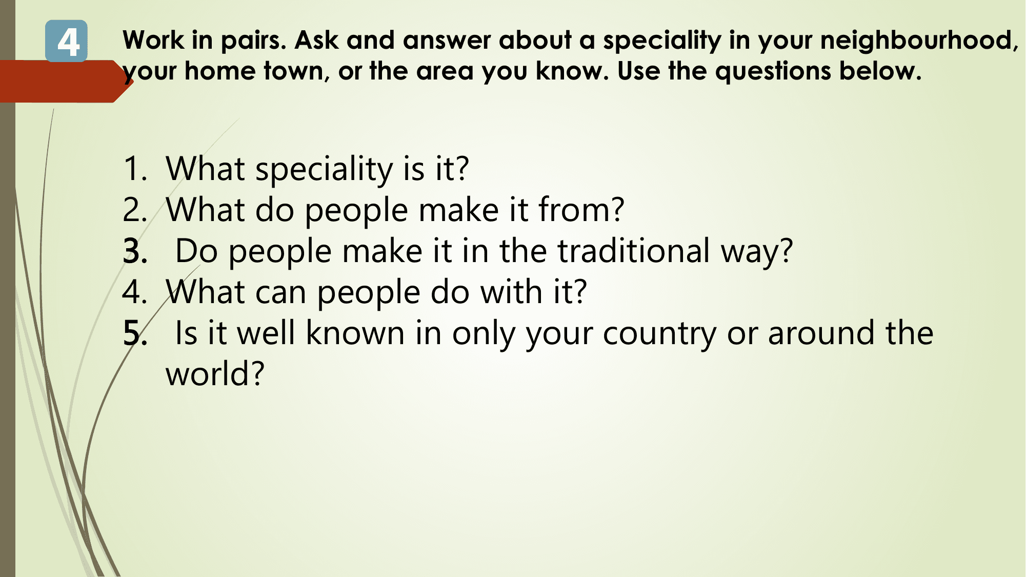 4 Work in pairs. Ask and answer about a speciality in your neighbourhood,
 your home town, or the area you know. Use the questions below.

 1. What speciality is it?
 2. What do people make it from?
 3. Do people make it in the traditional way?
 4. What can people do with it?
 5. Is it well known in only your country or around the
 world?