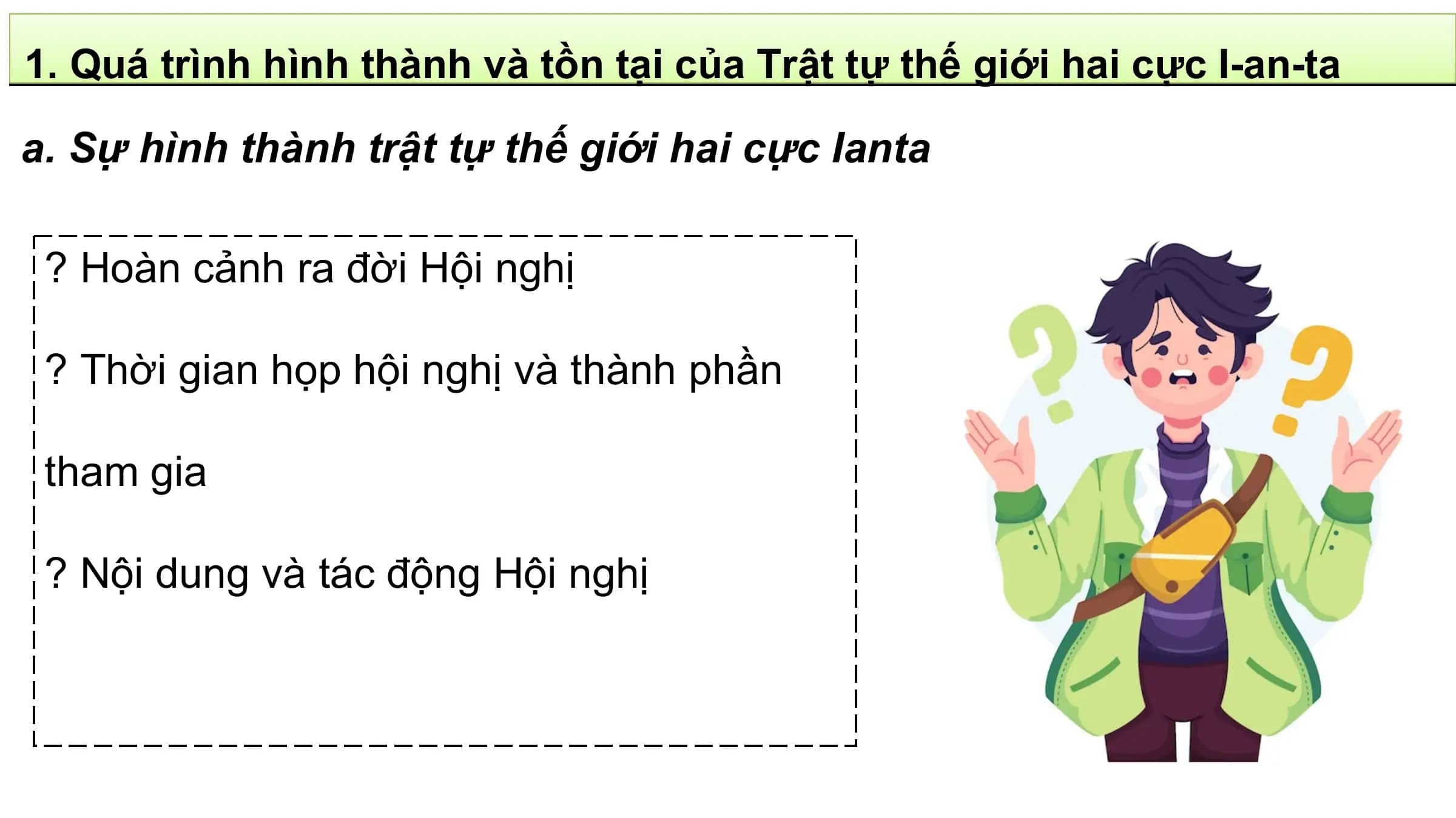 1. Quá trình hình thành và tồn tại của Trật tự thế giới hai cực I-an-ta

a. Sự hình thành trật tự thế giới hai cực Ianta

 ? Hoàn cảnh ra đời Hội nghị

 ? Thời gian họp hội nghị và thành phần

 tham gia

 ? Nội dung và tác động Hội nghị