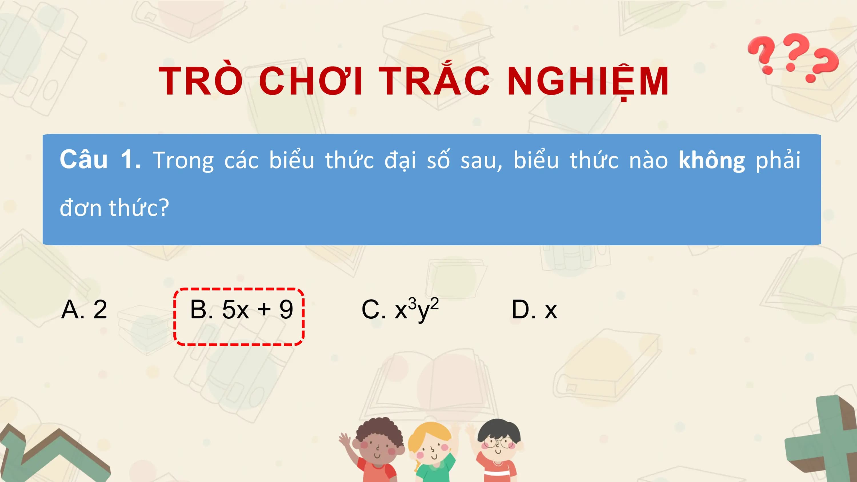 TRÒ CHƠI TRẮC NGHIỆM
Câu 1. Trong các biểu thức đại số sau, biểu thức nào không phải
đơn thức?

A. 2 B. 5x + 9 C. x3y2 D. x