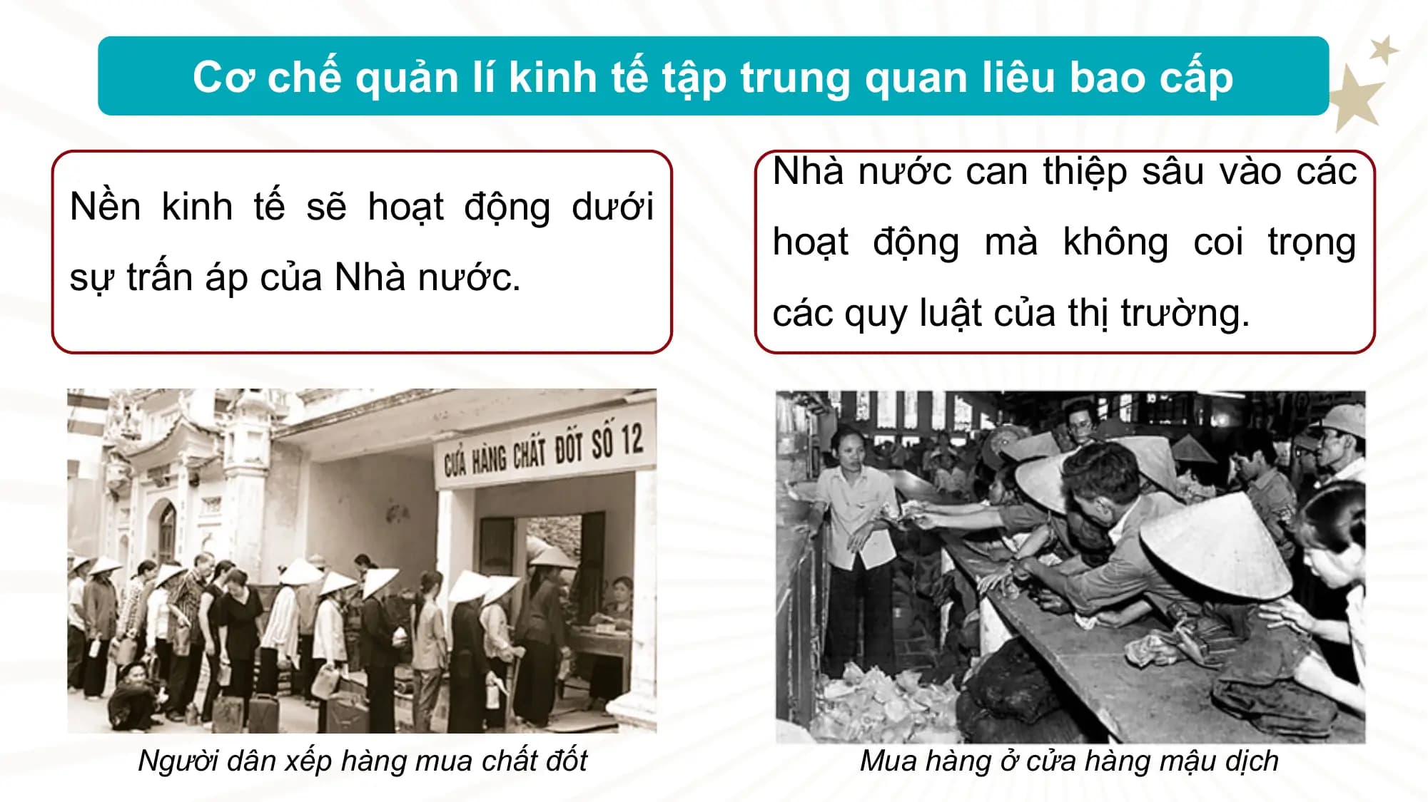 Cơ chế quản lí kinh tế tập trung quan liêu bao cấp

 Nhà nước can thiệp sâu vào các
Nền kinh tế sẽ hoạt động dưới
 hoạt động mà không coi trọng
sự trấn áp của Nhà nước.
 các quy luật của thị trường.

 Người dân xếp hàng mua chất đốt Mua hàng ở cửa hàng mậu dịch