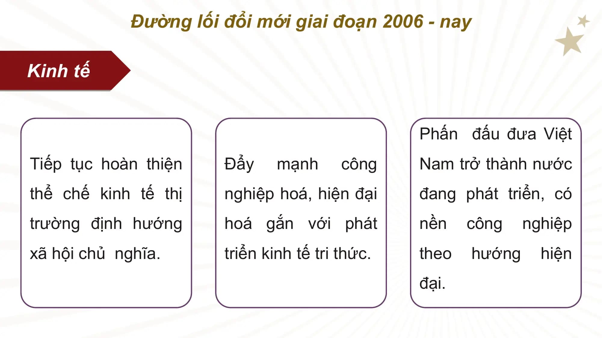 Đường lối đổi mới giai đoạn 2006 - nay

Kinh tế

 Phấn đấu đưa Việt
Tiếp tục hoàn thiện Đẩy mạnh công Nam trở thành nước
thể chế kinh tế thị nghiệp hoá, hiện đại đang phát triển, có
trường định hướng hoá gắn với phát nền công nghiệp
xã hội chủ nghĩa. triển kinh tế tri thức. theo hướng hiện
 đại.