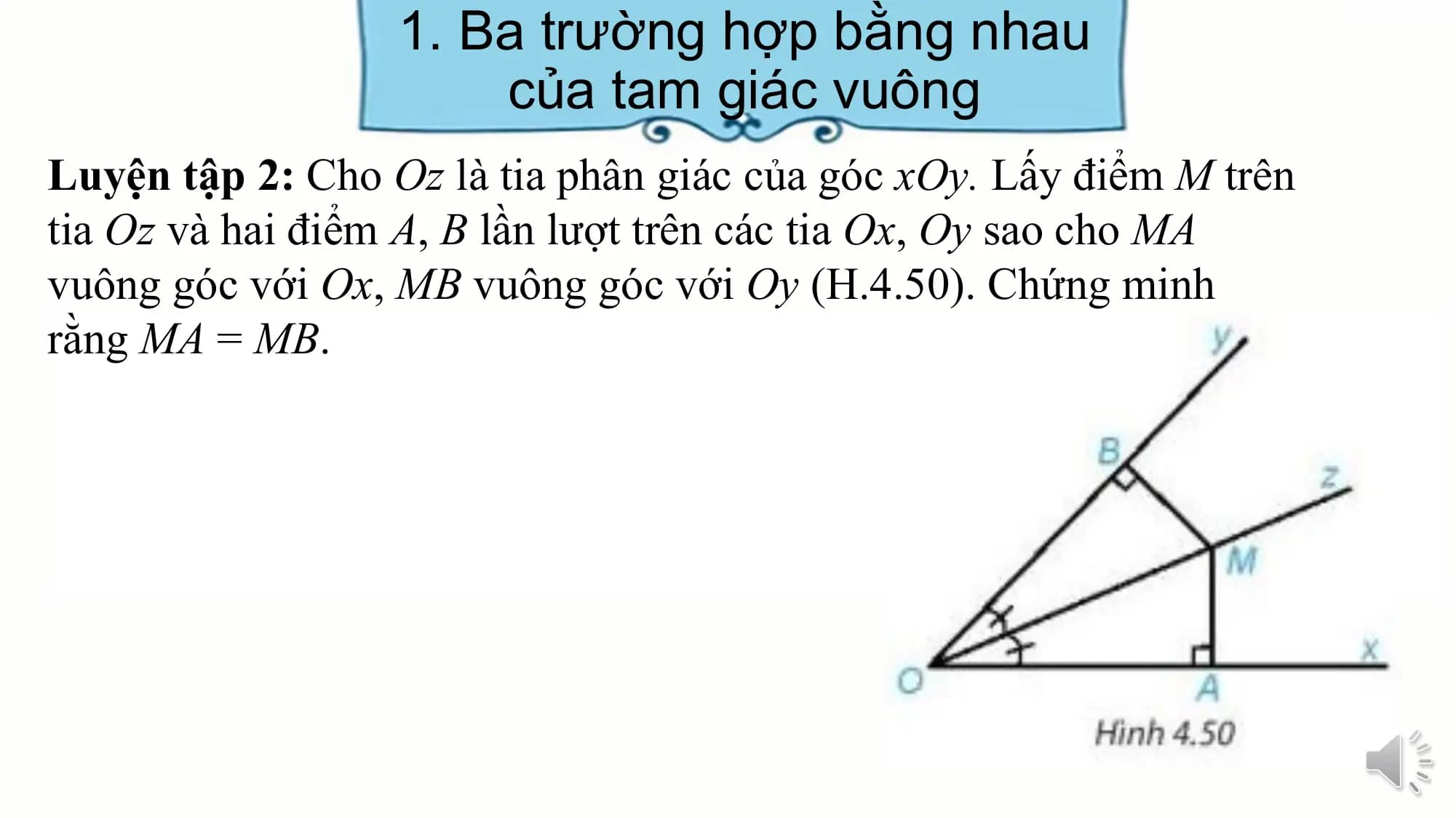 1. Ba trường hợp bằng nhau
 của tam giác vuông
Luyện tập 2: Cho Oz là tia phân giác của góc xOy. Lấy điểm M trên
tia Oz và hai điểm A, B lần lượt trên các tia Ox, Oy sao cho MA
vuông góc với Ox, MB vuông góc với Oy (H.4.50). Chứng minh
rằng MA = MB.