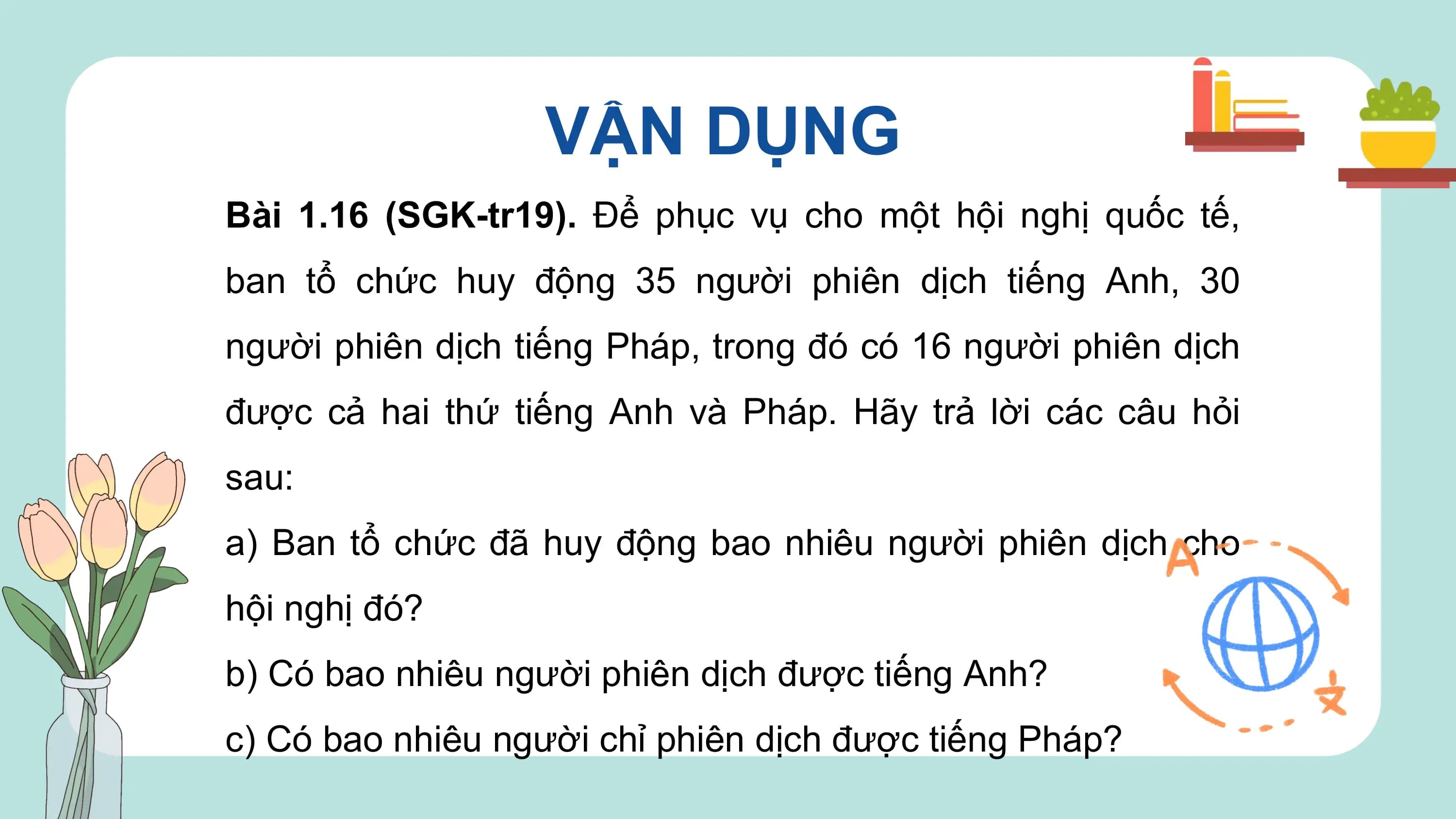 VẬN DỤNG
Bài 1.16 (SGK-tr19). Để phục vụ cho một hội nghị quốc tế,
ban tổ chức huy động 35 người phiên dịch tiếng Anh, 30
người phiên dịch tiếng Pháp, trong đó có 16 người phiên dịch
được cả hai thứ tiếng Anh và Pháp. Hãy trả lời các câu hỏi
sau:
a) Ban tổ chức đã huy động bao nhiêu người phiên dịch cho
hội nghị đó?
b) Có bao nhiêu người phiên dịch được tiếng Anh?
c) Có bao nhiêu người chỉ phiên dịch được tiếng Pháp?