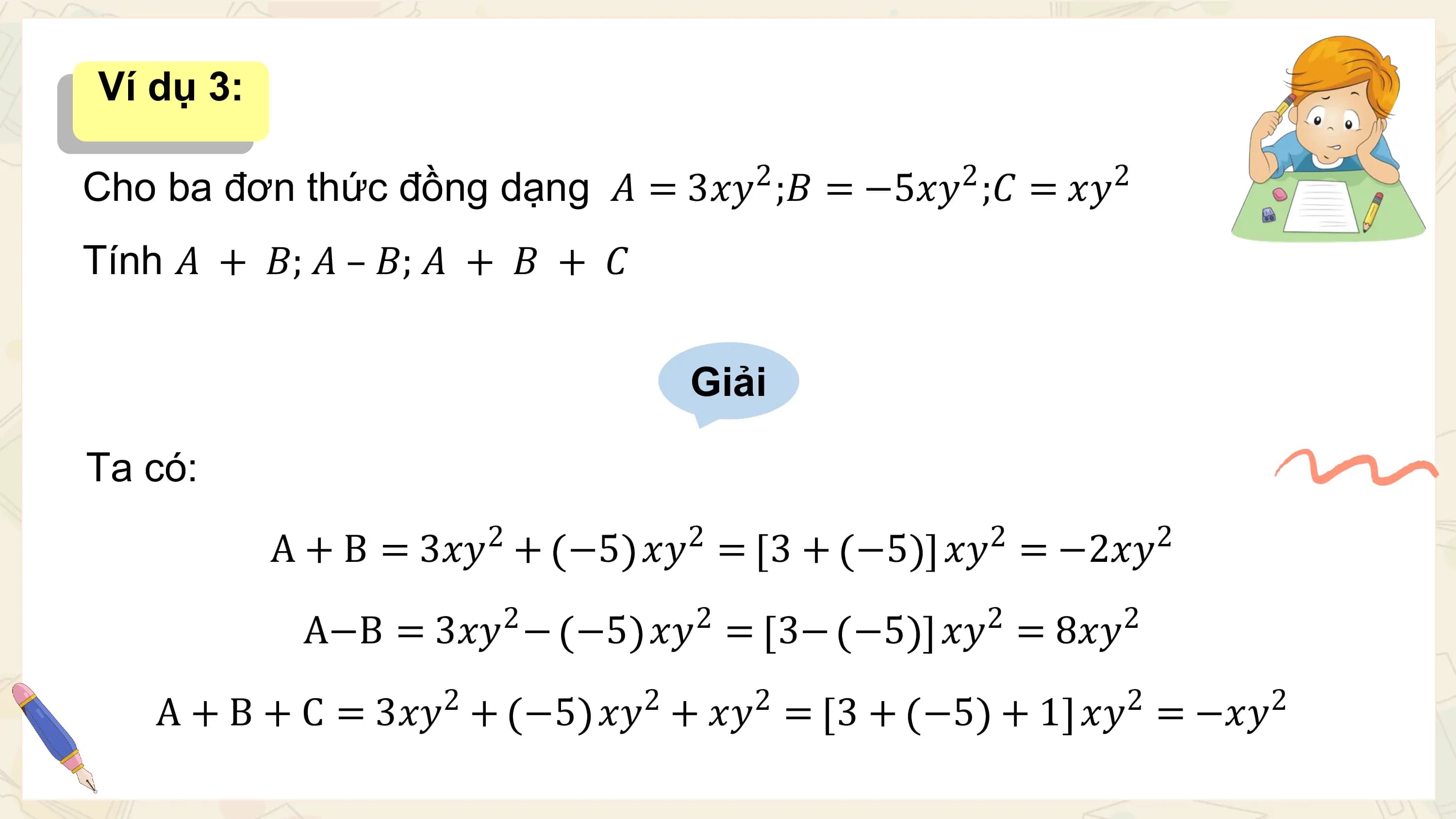 Ví dụ 3:

 2 2 2
Cho ba đơn thức đồng dạng 𝐴 = 3𝑥𝑦 ;𝐵 = −5𝑥𝑦 ;𝐶 = 𝑥𝑦
Tính 𝐴 + 𝐵; 𝐴 – 𝐵; 𝐴 + 𝐵 + 𝐶

 Giải

Ta có:
 2 2 2 2
 A + B = 3𝑥𝑦 + −5 𝑥𝑦 = 3 + −5 𝑥𝑦 = −2𝑥𝑦
 2 2 2 2
 A−B = 3𝑥𝑦 − −5 𝑥𝑦 = 3− −5 𝑥𝑦 = 8𝑥𝑦
 2 2 2 2 2
 A + B + C = 3𝑥𝑦 + −5 𝑥𝑦 + 𝑥𝑦 = 3 + −5 + 1 𝑥𝑦 = −𝑥𝑦