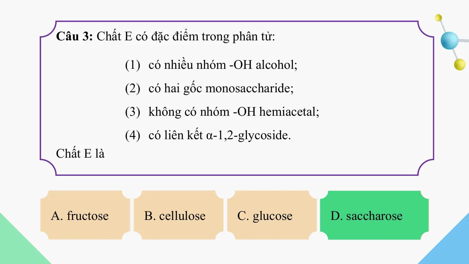 Câu 3: Chất E có đặc điểm trong phân tử:

 (1) có nhiều nhóm -OH alcohol;
 (2) có hai gốc monosaccharide;
 (3) không có nhóm -OH hemiacetal;
 (4) có liên kết α-1,2-glycoside.
 Chất E là

A. fructose B. cellulose C. glucose D. saccharose
