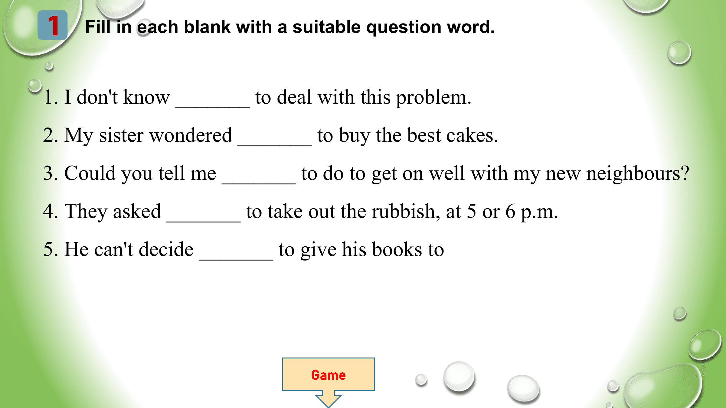 1 Fill in each blank with a suitable question word.

1. I don't know _______ to deal with this problem.
2. My sister wondered _______ to buy the best cakes.
3. Could you tell me _______ to do to get on well with my new neighbours?
4. They asked _______ to take out the rubbish, at 5 or 6 p.m.
5. He can't decide _______ to give his books to

 Game