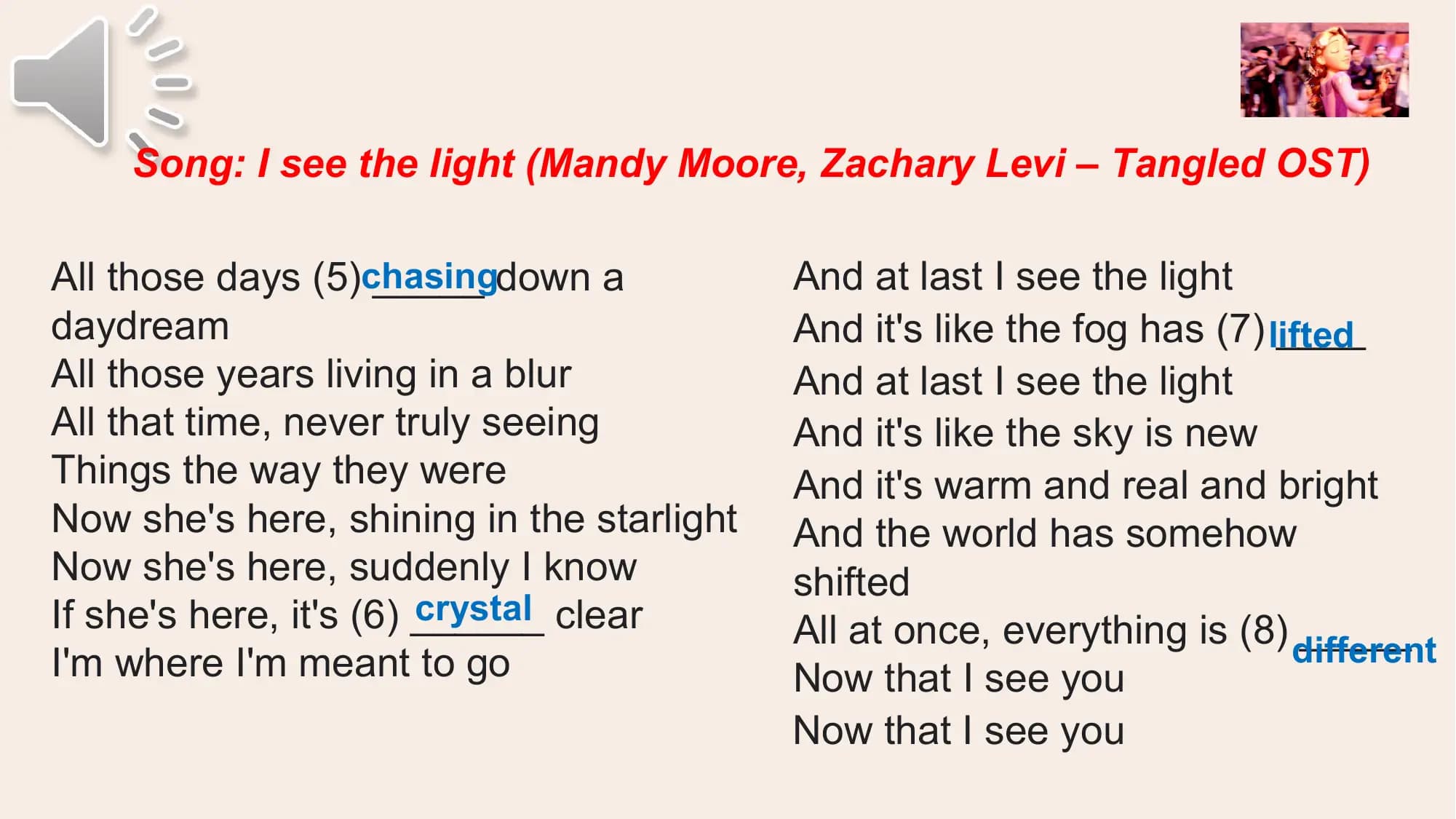 Song: I see the light (Mandy Moore, Zachary Levi – Tangled OST)

All those days (5)chasing
 _____ down a And at last I see the light
daydream And it's like the fog has (7) lifted
 ____
All those years living in a blur And at last I see the light
All that time, never truly seeing And it's like the sky is new
Things the way they were And it's warm and real and bright
Now she's here, shining in the starlight And the world has somehow
Now she's here, suddenly I know shifted
 crystal clear
If she's here, it's (6) ______ All at once, everything is (8) different
 _____
I'm where I'm meant to go Now that I see you
 Now that I see you