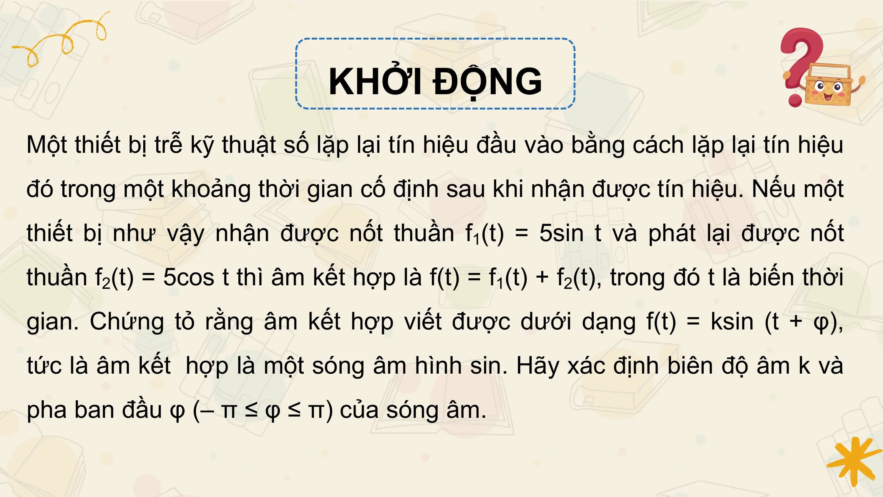 KHỞI ĐỘNG
Một thiết bị trễ kỹ thuật số lặp lại tín hiệu đầu vào bằng cách lặp lại tín hiệu
đó trong một khoảng thời gian cố định sau khi nhận được tín hiệu. Nếu một
thiết bị như vậy nhận được nốt thuần f1(t) = 5sin t và phát lại được nốt
thuần f2(t) = 5cos t thì âm kết hợp là f(t) = f1(t) + f2(t), trong đó t là biến thời
gian. Chứng tỏ rằng âm kết hợp viết được dưới dạng f(t) = ksin (t + φ),
tức là âm kết hợp là một sóng âm hình sin. Hãy xác định biên độ âm k và
pha ban đầu φ (– π ≤ φ ≤ π) của sóng âm.